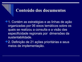 Conteúdo dos documentos

 1. Contém as estratégias e as linhas de ação
  organizadas por 06 eixos temáticos sobre os
  quais se realizou a consulta e a visão das
  especificidade regionais por dimensões da
  sustentabilidade.
 2. Definição de 21 ações prioritárias e seus
  meios de implementação.
 