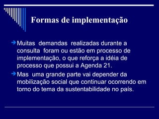Formas de implementação

 Muitas demandas realizadas durante a
  consulta foram ou estão em processo de
  implementação, o que reforça a idéia de
  processo que possui a Agenda 21.
 Mas uma grande parte vai depender da
  mobilização social que continuar ocorrendo em
  torno do tema da sustentabilidade no país.
 