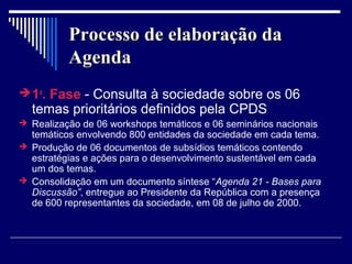 Processo de elaboração da
          Agenda
 1a. Fase - Consulta à sociedade sobre os 06
  temas prioritários definidos pela CPDS
 Realização de 06 workshops temáticos e 06 seminários nacionais
  temáticos envolvendo 800 entidades da sociedade em cada tema.
 Produção de 06 documentos de subsídios temáticos contendo
  estratégias e ações para o desenvolvimento sustentável em cada
  um dos temas.
 Consolidação em um documento síntese “Agenda 21 - Bases para
  Discussão”, entregue ao Presidente da República com a presença
  de 600 representantes da sociedade, em 08 de julho de 2000.
 