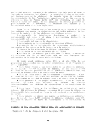 mortalidad materna, porcentaje de criaturas con bajo peso al nacer e
indicadores concretos (por ejemplo, la tuberculosis como un indicador
del hacinamiento en la vivienda). Se debería poner de relieve el
fortalecimiento de las “estrategias capacitantes” en las cuales se
subraya la idea de “obrar junto con” los afectados, en lugar de
“obrar a favor de” ellos. En los programas se debería promover la
participación de la comunidad, la educación del público y la
colaboración entre distintos organismos.
Entre las actividades que se han sugerido para reducir al mínimo
los peligros que supone la contaminación del medio ambiente, de los
lugares de trabajo y de las viviendas particulares están:
Ø elaboración
de
tecnologías
destinadas
a
combatir
la
contaminación del agua y el aire, y prevenirlas, inclusive la
contaminación del aire interior;
Ø limitación del empleo de plaguicidas;
Ø mejoramiento de la eliminación de desechos sólidos;
Ø promoción de la introducción de tecnologías ecológicamente
racionales en los sectores de la industria y la energía;
Ø fomento de los programas de higiene industrial;
Ø vigilancia de la contaminación por el ruido;
Ø estudio de los efectos que tiene para la salud la radiación
ultravioleta, que es un resultado cada vez más frecuente del
agotamiento de la capa de ozono estratosférica.
El costo anual estimado, entre 1993 y el año 2000, de las
propuestas relacionadas con la salud comprendidas en el Programa 21
es el siguiente:
Ø Para hacer frente a las necesidades de la atención primaria
de la salud:
40.000 millones de dólares, de los cuales 5.000
millones de dólares procederían de la comunidad internacional con
carácter de subvenciones o en condiciones de favor.
Ø Para la lucha contra las enfermedades transmisibles:
4.000
millones de dólares, incluídos 900 millones de dólares de fuentes
internacionales en calidad de subvenciones o en condiciones de favor.
Ø Para proteger a los grupos vulnerables:
3.700 millones de
dólares,
incluidos
400
millones
de
dólares
de
fuentes
internacionales, con carácter de subvenciones o en condiciones de
favor.
Ø Para hacer frente a los problemas de salud en el medio
urbano: 222 millones de dólares, inclusive 22 millones de dólares en
financiación internacional en forma de subvenciones o en condiciones
de favor.
Ø Para reducir el riesgo que supone la contaminación ambiental
para la salud:
unos 3.000 millones de dólares, incluidos unos 115
millones de dólares en forma de subvenciones o en condiciones de
favor.

FOMENTO DE UNA MODALIDAD VIABLE PARA LOS ASENTAMIENTOS HUMANOS
(Capítulo 7 de la Sección I del Programa 21)

11

 