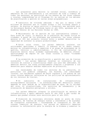 Las propuestas para mejorar la calidad social, económica y
ambiental de los asentamientos y los entornos de vida y trabajo de
todas las personas, en particular de los pobres de las zonas urbanas
y rurales, comprendidas en el Programa 21, se centran en los métodos
de planificación y gestión en varias áreas programáticas:
Ø Suministro de vivienda adecuada — Hay por lo menos 1.000
millones de personas que no tienen acceso a una vivienda segura y
salubre. Se precisa un apoyo político y financiero más decidido para
la Estrategia Mundial de Vivienda hasta el año 2000, aprobada por la
Asamblea General de las Naciones Unidas en 1988.
Ø Mejoramiento de la gestión de los asentamientos urbanos —
Para fines de siglo, la mayoría de la población del mundo vivirá en
ciudades. A pesar de los problemas que presentan, las zonas urbanas
generan el 60% del producto interno bruto y pueden desarrollar la
capacidad de sostener su propia productividad.
Ø Entre
otras
cosas,
los
países
deberían
acelerar
sus
actividades destinadas a reducir la pobreza en el medio urbano,
mejorar su infraestructura y capacitar a un grupo de encargados de la
gestión, técnicos y administradores. A fin de contrarrestar la
migración masiva hacia c
iudades superpobladas, se deberían ofrecer
oportunidades de empleo en las zonas rurales y crear “ciudades
intermedias”.
Ø La promoción de la planificación y gestión del uso de tierras
sostenible — Los países deberían levantar un inventario de sus
recursos de tierras y clasificarlas según los usos más adecuados. Se
deberían definir las zonas ecológicamente frágiles o propensas a los
desastres para adoptar medidas especiales de protección.
Las necesidades de todos los sectores de la población, en
particular los pueblos indígenas, las mujeres, las comunidades
locales, los residentes urbanos de bajos ingresos y los pobres de las
zonas rurales deberían reflejarse en las políticas de aprovechamiento
de los recursos de tierras.
Ø El
suministro
de
instalaciones
de
infraestructura
ecológicamente racionales — La sostenibilidad del desarrollo urbano
depende en gran medida de la disponibilidad de agua, de la calidad
del aire, el alcantarillado, los servicios de saneamiento y de
eliminación de desechos peligrosos y sólidos.
Los países deberían integrar la planificación en materia de
infraestructura y medio ambiente hasta el año 2000 a más tardar de
manera que puedan ofrecer esos servicios para el año 2025.
Ø Promoción de tecnología eficiente desde el punto de vista
energético, de fuentes de energía nuevas y renovables y de sistemas
de transporte sostenibles — Corresponde al transporte el 30% del
consumo comercial de energía. Los países en desarrollo deberían
promover la reforestación para la energía de la biomasa y aumentar la

12

 