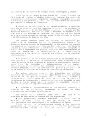 utilización de las fuentes de energía solar, hidrológica y eólica.
Todos los países deben adoptar planes de transporte urbano que
favorezcan el transporte público colectivo; fomentar los medios de
transporte no motorizados separando carriles protegidos para las
bicicletas y los peatones y fomentando las modalidades de desarrollo
que reducen la demanda de transporte.
Ø Concesión de facultades a los países propensos a desastres
para que se preparen para los desastres naturales y se recuperen de
ellos — En el curso de los dos últimos decenios, se calcula que los
desastres naturales han causado unos 3 millones de muertes y que
afectaron a 800 millones de personas. Las pérdidas que eso supone
para la economía mundial se calculan entre 30.000 millones de dólares
y 50.000 millones de dólares por año.
Los países deberían crear una “cultura de seguridad” por
conducto de la enseñanza pública. La planificación previa a los
desastres debería incluir la investigación de los riesgos que suponen
los patrones de asentamientos humanos, las industrias, los desechos
tóxicos y otras actividades y establecer un conjunto integrado de
científicos e ingenieros que presten servicios como especialistas en
casos
de
emergencia.
La
reconstrucción
y
la
rehabilitación
subsiguientes a los desastres exigirán una alianza con la comunidad
internacional.
Ø La promoción de actividades sostenibles en la industria de la
construcción — El sector de la construcción puede colaborar en el
logro de muchos de los objetivos en materia de asentamientos humanos,
entre
ellos
la
vivienda,
la
infraestructura
y
el
empleo.
Paralelamente, puede agotar los recursos naturales, degradar las
ecozonas frágiles, causar la contaminación química y perjudicar la
salud humana al utilizar materiales de construcción peligrosos.
Los países deberían promover las industrias que utilicen
materiales de construcción autóctonos (que tengan por base recursos
naturales de los que se disponga en la localidad), diseños y
tecnologías eficientes desde el punto de vista de la energía y
tecnologías de construcción y conservación con gran densidad de mano
de obra a fin de crear empleo y mejorar la capacidad técnica y
administrativa de los pequeños empresarios.
Ø Y promover el aprovechamiento de los recursos humanos y la
creación
de
las
estructuras
necesarias
en
todas
las
áreas
programáticas mencionadas anteriormente.
Los costos anuales estimados para 1993 al año 2000 de los
programas de asentamientos humanos son los siguientes:
Ø Para proporcionar vivienda adecuada:
75.000 millones de
dólares,
incluídos
10.000
millones
de
dólares
de
fuentes
internacionales como subvenciones o en condiciones de favor.
Ø Para mejorar la infraestructura urbana y los servicios
municipales en los países en desarrollo:
100.000 millones de
dólares,incluídos
15.000
millones
de
dólares
de
fuentes

13

 