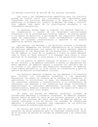 los métodos autóctonos de gestión de los recursos naturales.
Las leyes y las reglamentaciones específicas para los distintos
países se cuentan entre los instrumentos más importantes para
transformar las políticas ambientales y de desarrollo en medidas
prácticas, no solamente por conducto de métodos “de orden y control”,
sino también como marco de la planificación económica y los
instrumentos mercantiles.
No obstante, muchas leyes se elaboran con carácter especial y
son fragmentarias o carecen de los mecanismos institucionales
necesarios o de la autoridad para hacerlas cumplir. Es preciso ayudar
a los países en desarrollo a que preparen una legislación efectiva,
leyes de cumplimiento forzoso, creen procedimientos judiciales,
cumplan los acuerdos internacionales y capaciten a sus propios
expertos en derecho ambiental.
Los precios, los mercados y las políticas fiscales y económicas
del Gobierno desempeñan una función complementaria en la formulación
de políticas ambientales. Los gastos en el medio ambiente deberían
incorporarse en las decisiones de los productores y consumidores, a
fin de cambiar el curso de la tendencia a tratar el medio ambiente
como si fuera un “bien gratuito” y a traspasar esos costos a otros
sectores de la sociedad, a otros países o a las generaciones futuras.
En los precios se debería reflejar la escasez y el valor total
de los recursos y se debería contribuir a evitar la degradación del
medio ambiente. Se deberían reducir o eliminar los subsidios que no
se ajusten a los objetivos del desarrollo sostenible. Se deberían
crear nuevos mercados en la lucha contra la contaminación y para la
gestión de recursos ecológicamente racional.
Los Gobiernos deberían colaborar con las empresas y la industria
para
utilizar
los
instrumentos
económicos
y
los
mecanismos
mercantiles con objeto de ocuparse de la energía, el transporte, la
agricultura, la silvicultura, el agua, los desperdicios, la salud,
las cuestiones mundiales y transfronterizas y la transferencia de
tecnología. Las empresas y las industrias que tengan conocimientos
especializados en cuestiones ambientales, incluidas las empresas
transnacionales, deberían organizar programas de capacitación para el
sector privado y para otros grupos.
En todos los países se deberían establecer sistemas de
contabilidad ambiental y económica integrados. Se deberían preparar
mejores medios de medir el valor de los recursos naturales y de otros
servicios que provienen del medio ambiente. Se deberían ampliar las
cuentas nacionales a fin de incluir los sistemas de contabilidad
ambiental y económica integrados como complemento de las prácticas
tradicionales de contabilidad nacional.
Se calcula que entre 1993 y el año 2000 el costo anual de la
ejecución de estas propuestas para la comunidad internacional sería
de 63 millones de dólares en calidad de subvenciones o en condiciones
de favor.

15

 