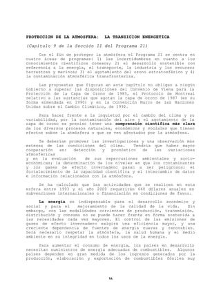 PROTECCION DE LA ATMOSFERA:

LA TRANSICION ENERGETICA

(Capítulo 9 de la Sección II del Programa 21)
Con el fin de proteger la atmósfera el Programa 21 se centra en
cuatro áreas de programas: 1) las incertidumbres en cuanto a los
conocimientos científicos conexos; 2) el desarrollo sostenible con
referencia a la energía, el transporte, la industria y los recursos
terrestres y marinos; 3) el agotamiento del ozono estratosférico y 4)
la contaminación atmosférica transfronteriza.
Las propuestas que figuran en este capítulo no obligan a ningún
Gobierno a superar las disposiciones del Convenio de Viena para la
Protección de la Capa de Ozono de 1985, el Protocolo de Montreal
relativo a las sustancias que agotan la capa de ozono de 1987 (en su
forma enmendada en 1990) y en la Convención Marco de las Naciones
Unidas sobre el Cambio Climático, de 1992.
Para hacer frente a la inquietud por el cambio del clima y su
variabilidad, por la contaminación del aire y el agotamiento de la
capa de ozono es preciso tener una comprensión científica más clara
de los diversos procesos naturales, económicos y sociales que tienen
efectos sobre la atmósfera o que se ven afectados por la atmósfera.
Se deberían promover las investigaciones y una observación más
extensa de las condiciones del clima.
Tendría que haber mayor
cooperación
en:
detección
y
pronóstico
de
las
variaciones
atmosféricas
y en la evaluación
de sus repercusiones ambientales y socioeconómicas; la determinación de los niveles en que los contaminantes
y los gases de efecto invernadero pasan a ser peligrosos; el
fortalecimiento de la capacidad científica y el intercambio de datos
e información relacionados con la atmósfera.
Se ha calculado que las actividades que se realicen en esta
esfera entre 1993 y el año 2000 requerirán 640 dólares anuales en
subvenciones internacionales o financiación en condiciones de favor.
La energía es indispensable para el desarrollo económico y
social y para el
mejoramiento de la calidad de la vida.
Sin
embargo, con las modalidades corrientes de producción, transmisión,
distribución y consumo no se puede hacer frente en forma sostenida a
las necesidades cada vez mayores. El control de las emisiones de
gases de efecto invernadero exigirá una eficiencia mayor, y una
creciente dependencia de fuentes de energía nuevas y renovables.
Será necesario respetar la atmósfera, la salud humana y el medio
ambiente en su integridad en todos los usos de la energía.
Para aumentar el consumo de energía, los países en desarrollo
necesitan suministros de energía adecuados de combustibles. Algunos
países dependen en gran medida de los ingresos generados por la
producción, elaboración y exportación de combustibles fósiles muy

16

 