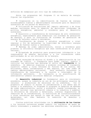 difíciles de reemplazar por otro tipo de combustible.
Entre las propuestas
figuran las siguientes:

del

Programa

21

en

materia

de

energía

Ø Cooperación en la identificación de fuentes de energía
económicamente viables y ambientalmente racionales para el desarrollo
sostenible de los países en desarrollo.
Ø Utilización de evaluaciones del impacto ambiental y de otras
medidas nacionales para la adopción de decisiones integradas de
política energética, ambiental y económica para el desarrollo
sostenible.
Ø Desarrollo y transferencia de tecnologías de alto rendimiento
energético, especialmente para modernizar los sistemas de generación
de energía, y para la instalación de sistemas de generación de
energía de recursos nuevos y renovables.
Ø Coordinación de planes y estudios energéticos a nivel
regional a fin de determinar la viabilidad de distribuir energía
generada de fuentes nuevas y renovables.
Ø Medidas de orden administrativo, social y económico para
promover la eficiencia energética que sean convenientes en el plano
nacional.
Ø Etiquetado de productos para proporcionar información a los
responsables de adoptar decisiones y a los consumidores sobre
oportunidades de un uso eficiente de la energía.
Habrá necesidad de mejorar el diseño y la administración de los
sistemas de tráfico
y transporte para poder limitar, reducir o
controlar las emisiones que descarga el sector del transporte en la
atmósfera. Se deberían organizar y promover sistemas de transporte
colectivo urbano y rural eficaces en función de los costos, más
eficientes, menos contaminantes y más seguros, así como redes de
caminos ambientalmente racionales.
Será necesario fortalecer la
transferencia de tecnología y la reunión e intercambio de la
información pertinente.
El transporte y la planificación de
asentamientos urbanos nacionales deberían integrarse.
El desarrollo industrial es fundamental para el crecimiento
económico, aunque la industria es uno de los principales usuarios de
recursos
y productores de emisiones en la atmósfera.
Con el
propósito de reducir al mínimo la contaminación y los daños que se
causan a la atmósfera, el Programa 21 propugna la adopción de medidas
de orden administrativo, social y económico, cuando corresponda, en
el plano nacional cuya aplicación induzca a la industria a aumentar
la eficiencia de recursos y materiales, instalar dispositivos de
reducción de la contaminación, la sustitución de clorofluorocarbonos
y otras sustancias que agotan la capa de ozono con las sustancias
apropiadas,
así
como
mediante
la
reducción
de
desechos
y
subproductos.
Ciertas prácticas relacionadas con la utilización de las tierras
y los recursos terrestres pueden reducir los sumideros de gases de
efecto invernadero y aumentar las emisiones atmosféricas. La pérdida

17

 
