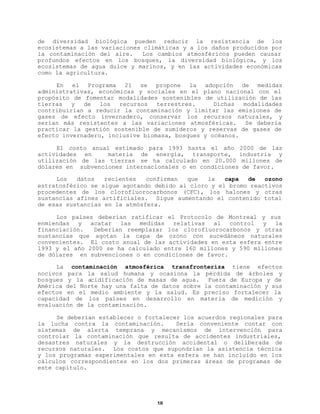 de diversidad biológica pueden reducir la resistencia de los
ecosistemas a las variaciones climáticas y a los daños producidos por
la contaminación del aire.
Los cambios atmosféricos pueden causar
profundos efectos en los bosques, la diversidad biológica, y los
ecosistemas de agua dulce y marinos, y en las actividades económicas
como la agricultura.
En el Programa 21 se propone la adopción de medidas
administrativas, económicas y sociales en el plano nacional con el
propósito de fomentar modalidades sostenibles de utilización de las
tierras
y
de
los
recursos
terrestres.
Dichas
modalidades
contribuirían a reducir la contaminación y limitar las emisiones de
gases de efecto invernadero, conservar los recursos naturales, y
serían más resistentes a las variaciones atmosféricas.
Se debería
practicar la gestión sostenible de sumideros y reservas de gases de
efecto invernadero, inclusive biomasa, bosques y océanos.
El costo anual estimado para 1993 hasta el año 2000 de las
actividades en
materia de energía, transporte, industria y
utilización de las tierras se ha calculado en 20.000 millones de
dólares en subvenciones internacionales o en condiciones de favor.
Los
datos
recientes
confirman
que
la
capa
de
ozono
estratosférico se sigue agotando debido al cloro y el bromo reactivos
procedentes de los clorofluorocarbonos (CFC), los halones y otras
sustancias afines artificiales. Sigue aumentando el contenido total
de esas sustancias en la atmósfera.
Los países deberían ratificar el Protocolo de Montreal y sus
enmiendas y acatar las medidas relativas al control y la
financiación.
Deberían reemplazar los clorofluorocarbonos y otras
sustancias que agotan la capa de ozono con sucedáneos naturales
convenientes. El costo anual de las actividades en esta esfera entre
1993 y el año 2000 se ha calculado entre 160 millones y 590 millones
de dólares en subvenciones o en condiciones de favor.
La contaminación atmosférica transfronteriza tiene efectos
nocivos para la salud humana y ocasiona la pérdida de árboles y
bosques y la acidificación de masas de agua. Fuera de Europa y de
América del Norte hay una falta de datos sobre la contaminación y sus
efectos en el medio ambiente y la salud. Es preciso fortalecer la
capacidad de los países en desarrollo en materia de medición y
evaluación de la contaminación.
Se deberían establecer o fortalecer los acuerdos regionales para
la lucha contra la contaminación.
Sería conveniente contar con
sistemas de alerta temprana y mecanismos de intervención para
controlar la contaminación que resulta de accidentes industriales,
desastres naturales y la destrucción accidental o deliberada de
recursos naturales. Los costos que supondrían la asistencia técnica
y los programas experimentales en esta esfera se han incluido en los
cálculos correspondientes en los dos primeras áreas de programas de
este capítulo.

18

 