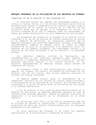 ENFOQUE INTEGRADO DE LA UTILIZACION DE LOS RECURSOS DE TIERRAS
(Capítulo 10 de la Sección II del Programa 21)
La creciente presión que imponen las necesidades humanas a la
tierra, un recurso finito, y a los recursos naturales que en ella se
sustentan está creando la competencia y el conflicto que dan origen a
la degradación de la tierra. La solución de un conflicto de esa
naturaleza exige que se aplique a la ordenación de tierras un
criterio integrado en el cual se examinen todas las necesidades, de
manera que puedan seleccionarse los usos compensatorios más eficaces.
Las propuestas que figuran en el Programa 21 en relación con la
ordenación y el uso de los recursos de tierras sostenibles se centran
en la adopción de decisiones. La integración significa que se
deberían considerar las cuestiones ambientales, sociales y económicas
simultáneamente. También se deberán tener en cuenta el papel
económico de la mujer en la agricultura y el desarrollo rural, los
derechos de los pueblos indígenas, las comunidades locales y la
cuestión de las áreas protegidas y de los derechos a la propiedad
privada.
Los
Gobiernos
deberían
utilizar
la
legislación,
las
reglamentaciones y los incentivos económicos para fomentar la
utilización y ordenación sostenibles de los recursos de tierras,
prestando particular atención a las tierras agrícolas. En los
proyectos experimentales se deberían ensayar nuevos métodos de
ordenación de tierras.
Es
impacto,
diversos
calcular

necesario llevar a cabo investigaciones para evaluar el
los riesgos, los costos y los beneficios vinculados con los
usos de las tierras. Esos valores deberían incluirse al
las cuentas nacionales.

Se debería además prestar apoyo al mejoramiento de la
comprensión científica de los recursos de tierras, dando prioridad a
la determinación de la capacidad de las tierras, las funciones de los
ecosistemas y la acción recíproca entre la utilización de las tierras
y los sistemas ambientales.
A fin de promover un alto grado de participación popular en la
adopción de decisiones, se deberían emprender campañas de toma de
conciencia del problema ambiental. También se deberían fortalecer la
cooperación y la participación en la información en el plano
regional.
Se calcula que entre 1993 y el año 2000 se necesitarán cada año
50 millones de dólares en subvenciones o asistencia concedida en
condiciones de favor por fuentes internacionales para los programas
propuestos en este capítulo.
En otros capítulos del Programa 21 se tratan los
operacionales de la planificación y ordenación de tierras.

19

aspectos

 