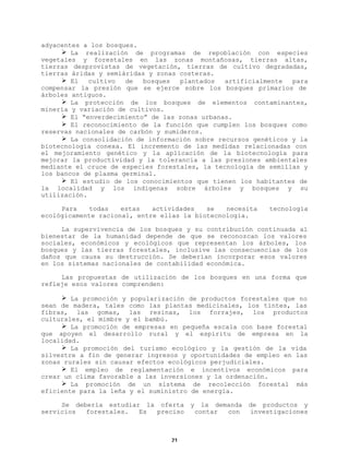 adyacentes a los bosques.
Ø La realización de programas de repoblación con especies
vegetales y forestales en las zonas montañosas, tierras altas,
tierras desprovistas de vegetación, tierras de cultivo degradadas,
tierras áridas y semiáridas y zonas costeras.
Ø El
cultivo
de
bosques
plantados
artificialmente
para
compensar la presión que se ejerce sobre los bosques primarios de
árboles antiguos.
Ø La protección de los bosques de elementos contaminantes,
minería y variación de cultivos.
Ø El “enverdecimiento” de las zonas urbanas.
Ø El reconocimiento de la función que cumplen los bosques como
reservas nacionales de carbón y sumideros.
Ø La consolidación de información sobre recursos genéticos y la
biotecnología conexa. El incremento de las medidas relacionadas con
el mejoramiento genético y la aplicación de la biotecnología para
mejorar la productividad y la tolerancia a las presiones ambientales
mediante el cruce de especies forestales, la tecnología de semillas y
los bancos de plasma germinal.
Ø El estudio de los conocimientos que tienen los habitantes de
la localidad y los indígenas sobre árboles y bosques y su
utilización.
Para
todas
estas
actividades
se
necesita
ecológicamente racional, entre ellas la biotecnología.

tecnología

La supervivencia de los bosques y su contribución continuada al
bienestar de la humanidad depende de que se reconozcan los valores
sociales, económicos y ecológicos que representan los árboles, los
bosques y las tierras forestales, inclusive las consecuencias de los
daños que causa su destrucción. Se deberían incorporar esos valores
en los sistemas nacionales de contabilidad económica.
Las propuestas de utilización de los bosques en una forma que
refleje esos valores comprenden:
Ø La promoción y popularización de productos forestales que no
sean de madera, tales como las plantas medicinales, los tintes, las
fibras, las gomas, las resinas, los forrajes, los productos
culturales, el mimbre y el bambú.
Ø La promoción de empresas en pequeña escala con base forestal
que apoyen el desarrollo rural y el espíritu de empresa en la
localidad.
Ø La promoción del turismo ecológico y la gestión de la vida
silvestre a fin de generar ingresos y oportunidades de empleo en las
zonas rurales sin causar efectos ecológicos perjudiciales.
Ø El empleo de reglamentación e incentivos económicos para
crear un clima favorable a las inversiones y la ordenación.
Ø La promoción de un sistema de recolección forestal más
eficiente para la leña y el suministro de energía.
Se debería estudiar la oferta
servicios
forestales.
Es
preciso

21

y

la demanda
contar
con

de productos y
investigaciones

 
