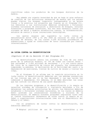 científicas
madera.

sobre

los

productos

de

los

bosques

distintos

de

la

Hay además una urgente necesidad de que se haga un gran esfuerzo
de creación de las estructuras necesarias de manera que los países
puedan vigilar los bosques (requisito indispensable si se quiere
llevar a la práctica los proyectos que figuran en el Programa 21).
Los Gobiernos y las instituciones deberían establecer o fortalecer
sistemas nacionales de evaluación y observación de bosques, recursos
forestales y programas forestales. Por eso será necesario contar con
sistemas de datos y modelos estadísticos nuevos, la teleobservación,
estudios de suelos y otras innovaciones tecnológicas.
Los
gastos
anuales
que
supondría
la
lucha
contra
la
deforestación entre 1993 y el año 2000 se calculan en unos 32.000
millones de dólares, de los cuales 3.200 millones procederían de
subvenciones o ayuda en condiciones de favor concedidos por fuentes
internacionales.

LA LUCHA CONTRA LA DESERTIFICACION
(Capítulo 12 de la Sección II del Programa 21)
La desertificación afecta los sistemas de vida de una sexta
parte de la población mundial, el 70% de todas las tierras secas —
que ascienden a 3.600 millones de hectáreas — y a una cuarta parte
del total de la superficie de tierra del planeta. Sus consecuencias
comprenden la pobreza, la declinación de la fertilidad del suelo y la
degradación de pastizales, tierras de cultivo de secano y tierras con
riego.
En el Programa 21 se afirma que la cuestión prioritaria en la
lucha contra la desertificación deberían ser las medidas preventivas
en las tierras que aún no se han degradado o las que recién han
comenzado a degradarse. Sin embargo, no se debe descuidar las zonas
que han sufrido los efectos de una grave degradación.
En las regiones propensas a la desertificación y la sequía se
necesitan sistemas de información y vigilancia mejorados a fin de
determinar las esferas prioritarias de acción. Los Gobiernos deberían
establecer o fortalecer sistemas nacionales, en los cuales se debería
medir asimismo las consecuencias económicas y sociales de la
desertificación. Se debería sostener programas regionales tales como
el Comité Interestatal Permanente de Lucha contra la Sequía en el
Sahel y organizaciones internacionales como son el Observatorio del
Sáhara y el Sahel.
Con el propósito
Gobiernos deberían:
Ø Adoptar

de

políticas

luchar

de

uso

22

contra

de

la

tierras

desertificación,

sostenibles

y

los

una

 
