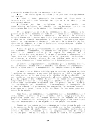ordenación sostenible de los recursos hídricos.
Ø Utilizar tecnologías agrícolas y de pastoreo ecológicamente
racionales.
Ø Llevar
a
cabo
programas
acelerados
de
forestación
y
reforestación utilizando especies resistentes a la sequía y de
crecimiento rápido.
Ø Integrar
en
las
actividades
de
investigación
los
conocimientos autóctonos en relación con los bosques, las tierras
forestales, las tierras de pastos y la vegetación natural.
En las propuestas se pide la erradicación de la pobreza y la
promoción de otros sistemas de vida en las zonas áridas y semiáridas
en las cuales el sustento tradicional se basaba en sistemas
agropastorales que a menudo resultaban poco adecuados e insostenibles
a raíz de la presión demográfica y la sequía. Los Gobiernos deben
adoptar un planteamiento descentralizado para la ordenación de los
recursos de tierras y crear o fortalecer organizaciones rurales y
sistemas bancarios rurales.
A raíz de que el aprovechamiento de las tierras y su ordenación
son elementos interconexos, es preciso que los planes de acción para
combatir la desertificación y la sequía se integren en la
planificación nacional en materia de medio ambiente y desarrollo. Es
importante que los Gobiernos robustezcan la capacidad institucional
de elaborar y ejecutar planes de esa índole; esto exigirá una
creciente cooperación y apoyo regionales e internacionales.
Un comité intergubernamental establecido por la Asamblea General
de las Naciones Unidas debería redactar una convención internacional
sobre la lucha contra la desertificación, particularmente en Africa.
La sequía en el Africa subsahariana ha causado la muerte de unos
3 millones de personas a mediados del decenio de 1980 y ha exigido
elevados costos en lo que atañe a la pérdida de la producción y la
desviación de los recursos destinados al desarrollo. La preparación
para la sequía y las medidas de socorro en casos de sequía deben
comprender sistemas de alerta temprana, plantación de cultivos para
situaciones imprevistas vinculadas con los pronósticos del clima y
las estrategias de importación, almacenamiento y transporte de
alimentos durante las situaciones de emergencia. Se deberían concebir
programas para hacer frente a los problemas de los refugiados por
causa de la sequía.
Para todas las actividades relacionadas con la desertificación y
lucha contra la sequía es preciso contar con el apoyo popular. Las
propuestas piden que se imparta educación en materia de medio
ambiente, formación en tecnología y se preste apoyo a las comunidades
locales, especialmente a las mujeres y a los grupos indígenas.
Además de los costos de los programas de lucha contra la pobreza
y de promoción de la agricultura sostenible que se han calculado en
otros capítulos, el costo anual de las propuestas destinadas a
reducir la desertificación y a la preparación para la sequía
calculado para 1993 al año 2000 se estima en unos 8.700 millones de

23

 