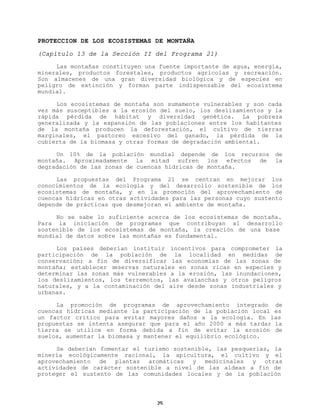 PROTECCION DE LOS ECOSISTEMAS DE MONTAÑA
(Capítulo 13 de la Sección II del Programa 21)
Las montañas constituyen una fuente importante de agua, energía,
minerales, productos forestales, productos agrícolas y recreación.
Son almacenes de una gran diversidad biológica y de especies en
peligro de extinción y forman parte indispensable del ecosistema
mundial.
Los ecosistemas de montaña son sumamente vulnerables y son cada
vez más susceptibles a la erosión del suelo, los deslizamientos y la
rápida pérdida de hábitat y diversidad genética. La pobreza
generalizada y la expansión de las poblaciones entre los habitantes
de la montaña producen la deforestación, el cultivo de tierras
marginales, el pastoreo excesivo del ganado, la pérdida de la
cubierta de la biomasa y otras formas de degradación ambiental.
Un 10% de la población mundial depende de los recursos
montaña. Aproximadamente la mitad sufren los efectos de
degradación de las zonas de cuencas hídricas de montaña.

de
la

Las propuestas del Programa 21 se centran en mejorar los
conocimientos de la ecología y del desarrollo sostenible de los
ecosistemas de montaña, y en la promoción del aprovechamiento de
cuencas hídricas en otras actividades para las personas cuyo sustento
depende de prácticas que desmejoran el ambiente de montaña.
No se sabe lo suficiente acerca de los ecosistemas de montaña.
Para la iniciación de programas que contribuyan al desarrollo
sostenible de los ecosistemas de montaña, la creación de una base
mundial de datos sobre las montañas es fundamental.
Los países deberían instituir incentivos para comprometer la
participación de la población de la localidad en medidas de
conservación; a fin de diversificar las economías de las zonas de
montaña; establecer reservas naturales en zonas ricas en especies y
determinar las zonas más vulnerables a la erosión, las inundaciones,
los deslizamientos, los terremotos, las avalanchas y otros peligros
naturales, y a la contaminación del aire desde zonas industriales y
urbanas.
La promoción de programas de aprovechamiento integrado de
cuencas hídricas mediante la participación de la población local es
un factor crítico para evitar mayores daños a la ecología. En las
propuestas se intenta asegurar que para el año 2000 a más tardar la
tierra se utilice en forma debida a fin de evitar la erosión de
suelos, aumentar la biomasa y mantener el equilibrio ecológico.
Se deberían fomentar el turismo sostenible, las pesquerías, la
minería ecológicamente racional, la apicultura, el cultivo y el
aprovechamiento de plantas aromáticas y medicinales y otras
actividades de carácter sostenible a nivel de las aldeas a fin de
proteger el sustento de las comunidades locales y de la población

25

 