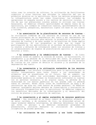 tales como la rotación de cultivos, la utilización de fertilizantes
orgánicos y otras técnicas que entrañan la reducción del uso de
productos químicos en la agricultura. Entre las mejoras propuestas de
la infraestructura están las redes financieras, las unidades de
agroproceso en pequeña escala y los centros de servicios rurales. A
fin de que las poblaciones rurales pobres no utilicen las tierras
marginales, se deberían ofrecer oportunidades de empleo fuera de la
agricultura, por ejemplo en industrias caseras, aprovechamiento de la
vida silvestre, pesquerías, manufactura ligera con base en las aldeas
y turismo.
Ø La armonización de la planificación de recursos de tierras —
La utilización indebida de los recursos de tierras es una de las
causas principales de la degradación del suelo y del agotamiento de
sus recursos. Hay técnicas para mejorar la producción y conservar los
recursos de tierras y de agua aunque no se practican en forma amplia
ni sistemática. En las propuestas se pide que se logre la
participación de los agricultores en el proceso de planificación, en
la reunión y difusión de información sobre los recursos de tierras y
el establecimiento de órganos de planificación agrícola en los planos
nacional y local.
Ø La conservación y la rehabilitación de tierras —
En todos
los países están en aumento la erosión de suelos, la salinización, el
anegamiento y la pérdida de la fertilidad del suelo. Se propone que
para el año 2000 se lleven a cabo estudios nacionales de los recursos
de tierras en los cuales se detalle el alcance y la gravedad de la
degradación del suelo.
Ø La conservación y la utilización sostenible de los recursos
fitogenéticos — Los recursos fitogenéticos para la agricultura son un
recurso indispensable para hacer frente a las necesidades de
alimentos que se presentarán en el futuro. Van en aumento las
amenazas, y en cambio las actividades destinadas a promover la
diversidad genética no reciben la financiación suficiente ni cuentan
con el personal necesario, y en algunos casos, la pérdida de la
diversidad en los bancos genéticos es tan grande como la pérdida
sobre el terreno. Hacen falta zonas de conservación in situ y de
recolección ex situ así como bancos de plasma germinal. Se deberían
fomentar igualmente mejores métodos de investigación y evaluación de
los recursos fitogenéticos para la agricultura. Se deberían compartir
los beneficios derivados de la investigación y el desarrollo del
cultivo de plantas y la producción de semillas.
Ø La conservación y el empleo sostenible de recursos genéticos
animales — Hay necesidad de un mayor número de productos animales y
de mejor calidad, y de animales de tiro. La diversidad actual de
cepas animales debería catalogarse, se deberían determinar las cepas
que están en peligro y se deberían establecer programas de
preservación,
inclusive
mediante
la
utilización
de
almacenes
criogénicos de plasma germinal.
Ø La

utilización

de

una

ordenación

27

y

una

lucha

integradas

 