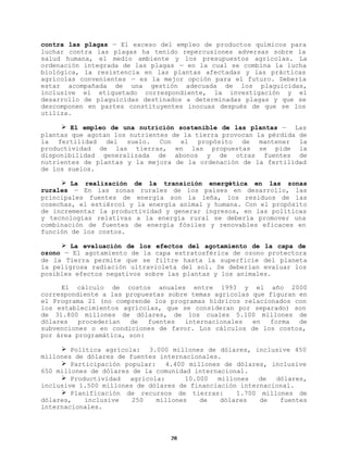 contra las plagas — El exceso del empleo de productos químicos para
luchar contra las plagas ha tenido repercusiones adversas sobre la
salud humana, el medio ambiente y los presupuestos agrícolas. La
ordenación integrada de las plagas — en la cual se combina la lucha
biológica, la resistencia en las plantas afectadas y las prácticas
agrícolas convenientes — es la mejor opción para el futuro. Debería
estar acompañada de una gestión adecuada de los plaguicidas,
inclusive el etiquetado correspondiente, la investigación y el
desarrollo de plaguicidas destinados a determinadas plagas y que se
descomponen en partes constituyentes inocuas después de que se los
utiliza.
Ø El empleo de una nutrición sostenible de las plantas — Las
plantas que agotan los nutrientes de la tierra provocan la pérdida de
la fertilidad del suelo. Con el propósito de mantener la
productividad de las tierras, en las propuestas se pide la
disponibilidad generalizada de abonos y de otras fuentes de
nutrientes de plantas y la mejora de la ordenación de la fertilidad
de los suelos.
Ø La realización de la transición energética en las zonas
rurales — En las zonas rurales de los países en desarrollo, las
principales fuentes de energía son la leña, los residuos de las
cosechas, el estiércol y la energía animal y humana. Con el propósito
de incrementar la productividad y generar ingresos, en las políticas
y tecnologías relativas a la energía rural se debería promover una
combinación de fuentes de energía fósiles y renovables eficaces en
función de los costos.
Ø La evaluación de los efectos del agotamiento de la capa de
ozono — El agotamiento de la capa estratosférica de ozono protectora
de la Tierra permite que se filtre hasta la superficie del planeta
la peligrosa radiación ultravioleta del sol. Se deberían evaluar los
posibles efectos negativos sobre las plantas y los animales.
El cálculo de costos anuales entre 1993 y el año 2000
correspondiente a las propuestas sobre temas agrícolas que figuran en
el Programa 21 (no comprende los programas hídricos relacionados con
los establecimientos agrícolas, que se consideran por separado) son
de 31.800 millones de dólares, de los cuales 5.100 millones de
dólares
procederían
de
fuentes
internacionales
en
forma
de
subvenciones o en condiciones de favor. Los cálculos de los costos,
por área programática, son:
Ø Política agrícola: 3.000 millones de dólares, inclusive 450
millones de dólares de fuentes internacionales.
Ø Participación popular:
4.400 millones de dólares, inclusive
650 millones de dólares de la comunidad internacional.
Ø Productividad
agrícola:
10.000
millones
de
dólares,
inclusive 1.500 millones de dólares de financiación internacional.
Ø Planificación de recursos de tierras:
1.700 millones de
dólares,
inclusive
250
millones
de
dólares
de
fuentes
internacionales.

28

 