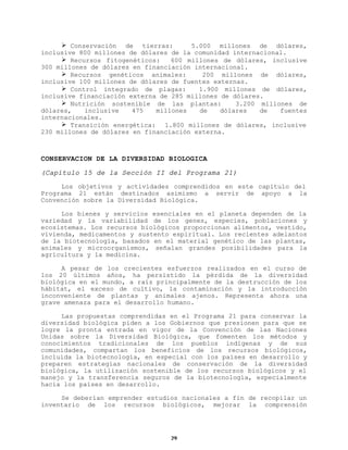Ø Conservación de tierras:
5.000 millones de dólares,
inclusive 800 millones de dólares de la comunidad internacional.
Ø Recursos fitogenéticos:
600 millones de dólares, inclusive
300 millones de dólares en financiación internacional.
Ø Recursos genéticos animales:
200 millones de dólares,
inclusive 100 millones de dólares de fuentes externas.
Ø Control integrado de plagas:
1.900 millones de dólares,
inclusive financiación externa de 285 millones de dólares.
Ø Nutrición sostenible de las plantas:
3.200 millones de
dólares,
inclusive
475
millones
de
dólares
de
fuentes
internacionales.
Ø Transición energética: 1.800 millones de dólares, inclusive
230 millones de dólares en financiación externa.

CONSERVACION DE LA DIVERSIDAD BIOLOGICA
(Capítulo 15 de la Sección II del Programa 21)
Los objetivos y actividades comprendidos en este capítulo del
Programa 21 están destinados asimismo a servir de apoyo a la
Convención sobre la Diversidad Biológica.
Los bienes y servicios esenciales en el planeta dependen de la
variedad y la variabilidad de los genes, especies, poblaciones y
ecosistemas. Los recursos biológicos proporcionan alimentos, vestido,
vivienda, medicamentos y sustento espiritual. Los recientes adelantos
de la biotecnología, basados en el material genético de las plantas,
animales y microorganismos, señalan grandes posibilidades para la
agricultura y la medicina.
A pesar de los crecientes esfuerzos realizados en el curso de
los 20 últimos años, ha persistido la pérdida de la diversidad
biológica en el mundo, a raíz principalmente de la destrucción de los
hábitat, el exceso de cultivo, la contaminación y la introducción
inconveniente de plantas y animales ajenos. Representa ahora una
grave amenaza para el desarrollo humano.
Las propuestas comprendidas en el Programa 21 para conservar la
diversidad biológica piden a los Gobiernos que presionen para que se
logre la pronta entrada en vigor de la Convención de las Naciones
Unidas sobre la Diversidad Biológica, que fomenten los métodos y
conocimientos tradicionales de los pueblos indígenas y de sus
comunidades, compartan los beneficios de los recursos biológicos,
incluida la biotecnología, en especial con los países en desarrollo y
preparen estrategias nacionales de conservación de la diversidad
biológica, la utilización sostenible de los recursos biológicos y el
manejo y la transferencia seguros de la biotecnología, especialmente
hacia los países en desarrollo.
Se deberían emprender estudios nacionales a fin de recopilar un
inventario de los recursos biológicos, mejorar la comprensión

29

 