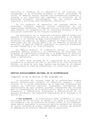 científica y económica de la importancia y las funciones que
corresponden a la diversidad biológica y sugerir prioridades de
acción. Se deberían evaluar asimismo las consecuencias económicas y
sociales y los beneficios que representa la protección de la
diversidad biológica. Periódicamente, una red mundial debería
supervisar y actualizar esta información y difundirla.
En los proyectos de desarrollo que pudieran afectar la
diversidad
biológica
deberían
hacerse
evaluaciones
de
las
repercusiones ambientales. Se deberían utilizar incentivos económicos
para fomentar la conservación de la diversidad biológica y de la
utilización sostenible de los recursos biológicos.
La conservación de la diversidad biológica debería producirse
mediante la conservación in situ de los ecosistemas y los hábitat
naturales y las medidas ex situ, preferiblemente en el país en que se
encuentran las especies. Se debería promover la rehabilitación de los
ecosistemas que han sufrido daños y de las especies en peligro de
extinción. Se deberían fomentar igualmente las prácticas sostenibles
en zonas adyacentes a las zonas protegidas.
Se debería promover la cooperación técnica y científica,
prestando especial atención a la transferencia de tecnología, los
programas de capacitación profesional y la preparación de servicios
de investigación y gestión tales como herbarios, museos, bancos de
genes y laboratorios.
El costo anual estimado de la conservación de la diversidad
biológica en el período de 1993 al año 2000 es de 3.500 millones de
dólares. La mitad de esta suma tendría que proceder de la fuentes
internacionales en forma de subvenciones o en condiciones de favor.

GESTION ECOLOGICAMENTE RACIONAL DE LA BIOTECNOLOGIA
(Capítulo 16 de la Sección II del Programa 21)
La evolución del naciente campo de la biotecnología promete
aportar contribuciones notables al desarrollo mundial:
mejor
atención de la salud, mejoramiento de la seguridad alimentaria por
conducto de prácticas agrícolas sostenibles, mejoramiento del
abastecimiento de agua potable, procesos industriales más eficaces
para la transformación de la materia prima, apoyo a los métodos de
forestación y reforestación sostenibles y detoxificación de los
desechos peligrosos. Las propuestas comprendidas en el Programa 21 se
centran en:
Ø Los alimentos — La biotecnología puede incrementar el valor
nutricional de los cultivos, el ganado y los peces y la duración de
los alimentos y de los productos de forraje animal en los almacenes.
Puede mejorar igualmente la producción agrícola mediante las técnicas
de control integrado de plagas, enfermedades y cultivos que eliminen
la dependencia de productos químicos para la agricultura.

30

 