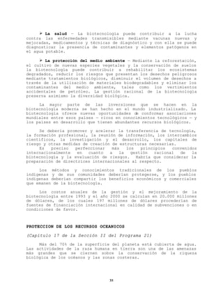 Ø La salud — La biotecnología puede contribuir a la lucha
contra las enfermedades transmisibles mediante vacunas nuevas y
mejoradas, medicamentos y técnicas de diagnóstico y con ella se puede
diagnosticar la presencia de contaminantes y elementos patógenos en
el agua potable.
Ø La protección del medio ambiente — Mediante la reforestación,
el cultivo de nuevas especies vegetales y la conservación de suelos
la biotecnología puede contribuir a rehabilitar los ecosistemas
degradados, reducir los riesgos que presentan los desechos peligrosos
mediante tratamientos biológicos, disminuir el volumen de desechos a
través de la utilización de materiales biodegradables y eliminar los
contaminantes del medio ambiente, tales como los vertimientos
accidentales de petróleo. La gestión racional de la biotecnología
preserva asimismo la diversidad biológica.
La mayor parte de las inversiones que se hacen en la
biotecnología moderna se han hecho en el mundo industrializado. La
biotecnología ofrece nuevas oportunidades de conformar asociaciones
mundiales entre esos países — ricos en conocimientos tecnológicos — y
los países en desarrollo que tienen abundantes recursos biológicos.
Se debería promover y acelerar la transferencia de tecnología,
la formación profesional, la reunión de información, los intercambios
científicos, la investigación y el desarrollo, los capitales de
riesgo y otras medidas de creación de estructuras necesarias.
Es
preciso
perfeccionar
más
los
principios
convenidos
internacionalmente
en
cuanto
a
la
gestión
racional
de
la
biotecnología y la evaluación de riesgos. Habría que considerar la
preparación de directrices internacionales al respecto.
Los métodos y conocimientos tradicionales de los pueblos
indígenas y de sus comunidades deberían protegerse, y los pueblos
indígenas deberían compartir los beneficios económicos y comerciales
que emanen de la biotecnología.
Los costos anuales de la gestión y el mejoramiento de la
biotecnología entre 1993 y el año 2000 se calculan en 20.000 millones
de dólares, de los cuales 197 millones de dólares procederían de
fuentes de financiación internacional en calidad de subvenciones o en
condiciones de favor.

PROTECCION DE LOS RECURSOS OCEANICOS
(Capítulo 17 de la Sección II del Programa 21)
Más del 70% de la superficie del planeta está cubierta de agua.
Las actividades de la raza humana en tierra son una de las amenazas
más grandes que se ciernen sobre la conservación de la riqueza
biológica de los océanos y las zonas costeras.

31

 