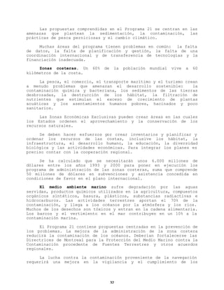 Las propuestas comprendidas en el Programa 21 se centran en las
amenazas que plantean la sedimentación, la contaminación, las
prácticas de pesca perniciosas y el cambio climático.
Muchas áreas del programa tienen problemas en común: la falta
de datos, la falta de planificación y gestión, la falta de una
coordinación internacional y de transferencia de tecnologías y la
financiación inadecuada.
Zonas costeras. Un
kilómetros de la costa.

60%

de

la

población

mundial

vive

a

60

La pesca, el comercio, el transporte marítimo y el turismo crean
a menudo problemas que amenazan el desarrollo sostenible:
la
contaminación química y bacteriana, los sedimentos de las tierras
desbrozadas, la destrucción de los hábitat, la filtración de
nutrientes que estimulan el exceso de crecimiento de plantas
acuáticas y los asentamientos humanos pobres, hacinados y poco
sanitarios.
Las Zonas Económicas Exclusivas pueden crear áreas en las cuales
los Estados ordenen el aprovechamiento y la conservación de los
recursos naturales.
Se deben hacer esfuerzos por crear inventarios y planificar y
ordenar los recursos de las costas, inclusive los hábitat, la
infraestructura, el desarrollo humano, la educación, la diversidad
biológica y las actividades económicas. Para integrar los planes es
preciso contar con la cooperación regional.
Se ha calculado que se necesitarán unos 6.000 millones de
dólares entre los años 1993 y 2000 para poner en ejecución los
programa de administración de las zonas costeras, suma que comprende
50 millones de dólares en subvenciones y asistencia concedida en
condiciones de favor en el plano internacional.
El medio ambiente marino sufre degradación por las aguas
servidas, productos químicos utilizados en la agricultura, compuestos
orgánicos sintéticos, basura, plásticos, substancias radiactivas e
hidrocarburos. Las actividades terrestres aportan el 70% de la
contaminación, y llega a los océanos por la atmósfera y los ríos.
Muchos de los desechos son tóxicos y entran en la cadena alimentaria.
Los barcos y el vertimiento en el mar contribuyen en un 10% a la
contaminación marina.
El Programa 21 contiene propuestas centradas en la prevención de
los problemas. La mejora de la administración de la zona costera
reducirá la contaminación de los océanos. Deberían fortalecerse las
Directrices de Montreal para la Protección del Medio Marino contra la
Contaminación procedente de Fuentes Terrestres y otros acuerdos
regionales.
La lucha contra la contaminación proveniente de la navegación
requerirá una mejora en la vigilancia y el cumplimiento de los

32

 