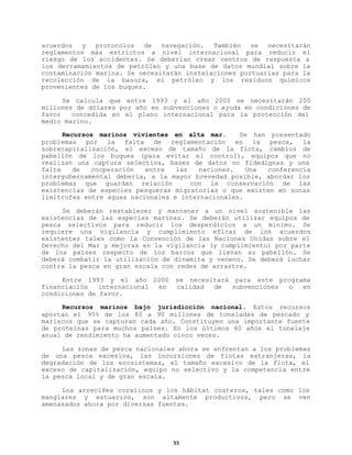 acuerdos y protocolos de navegación. También se necesitarán
reglamentos más estrictos a nivel internacional para reducir el
riesgo de los accidentes. Se deberían crear centros de respuesta a
los derramamientos de petróleo y una base de datos mundial sobre la
contaminación marina. Se necesitarán instalaciones portuarias para la
recolección de la basura, el petróleo y los residuos químicos
provenientes de los buques.
Se calcula que entre 1993 y el año 2000 se necesitarán 200
millones de dólares por año en subvenciones o ayuda en condiciones de
favor
concedida en el plano internacional para la protección del
medio marino.
Recursos marinos vivientes en alta mar.
Se han presentado
problemas por la falta de reglamentación en la pesca, la
sobrecapitalización, el exceso de tamaño de la flota, cambios de
pabellón de los buques (para evitar el control), equipos que no
realizan una captura selectiva, bases de datos no fidedignas y una
falta
de
cooperación
entre
las
naciones.
Una
conferencia
intergubernamental debería, a la mayor brevedad posible, abordar los
problemas que guardan relación
con la conservación de las
existencias de especies pesqueras migratorias o que existen en zonas
limítrofes entre aguas nacionales e internacionales.
Se deberán restablecer y mantener a un nivel sostenible las
existencias de las especies marinas. Se deberán utilizar equipos de
pesca selectivos para reducir los desperdicios a un mínimo. Se
requiere una vigilancia y cumplimiento eficaz de los acuerdos
existentes tales como la Convención de las Naciones Unidas sobre el
Derecho del Mar y mejoras en la vigilancia (y cumplimiento) por parte
de los países respecto de los barcos que llevan su pabellón. Se
deberá combatir la utilización de dinamita y veneno. Se deberá luchar
contra la pesca en gran escala con redes de arrastre.
Entre 1993 y el año 2000
financiación
internacional
en
condiciones de favor.

se necesitará para este programa
calidad
de
subvenciones
o
en

Recursos marinos bajo jurisdicción nacional. Estos recursos
aportan el 95% de los 80 a 90 millones de toneladas de pescado y
mariscos que se capturan cada año. Constituyen una importante fuente
de proteínas para muchos países. En los últimos 40 años el tonelaje
anual de rendimiento ha aumentado cinco veces.
Las zonas de pesca nacionales ahora se enfrentan a los problemas
de una pesca excesiva, las incursiones de flotas extranjeras, la
degradación de los ecosistemas, el tamaño excesivo de la flota, el
exceso de capitalización, equipo no selectivo y la competencia entre
la pesca local y de gran escala.
Los arrecifes coralinos y los hábitat costeros, tales como los
manglares y estuarios, son altamente productivos, pero se ven
amenazados ahora por diversas fuentes.

33

 