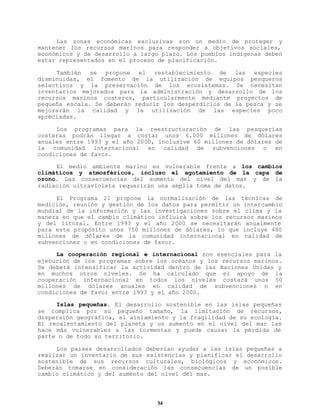 Las zonas económicas exclusivas son un medio de proteger y
mantener los recursos marinos para responder a objetivos sociales,
económicos y de desarrollo a largo plazo. Los pueblos indígenas deben
estar representados en el proceso de planificación.
También se propone el restablecimiento de las especies
disminuidas, el fomento de la utilización de equipos pesqueros
selectivos y la preservación de los ecosistemas. Se necesitan
inventarios mejorados para la administración y desarrollo de los
recursos marinos costeros, particularmente mediante proyectos de
pequeña escala. Se deberán reducir los desperdicios de la pesca y se
mejorarán la calidad y la utilización de las especies poco
apreciadas.
Los programas para la reestructuración de las pesquerías
costeras podrán llegar a costar unos 6.000 millones de dólares
anuales entre 1993 y el año 2000, inclusive 60 millones de dólares de
la comunidad internacional en calidad de subvenciones o en
condiciones de favor.
El medio ambiente marino es vulnerable frente a los cambios
climáticos y atmosféricos, incluso el agotamiento de la capa de
ozono. Las consecuencias del aumento del nivel del mar y de la
radiación ultravioleta requerirán una amplia toma de datos.
El Programa 21 propone la normalización de las técnicas de
medición, reunión y gestión de los datos para permitir un intercambio
mundial de la información y las investigaciones sobre el clima y la
manera en que el cambio climático influirá sobre los recursos marinos
y del litoral. Entre 1993 y el año 2000 se necesitarán anualmente
para este propósito unos 750 millones de dólares, lo que incluye 480
millones de dólares de la comunidad internacional en calidad de
subvenciones o en condiciones de favor.
La cooperación regional e internacional son esenciales para la
ejecución de los programas sobre los océanos y los recursos marinos.
Se deberá intensificar la actividad dentro de las Naciones Unidas y
en muchos otros niveles. Se ha calculado que el apoyo de la
cooperación internacional en todos los niveles costará unos 50
millones de dólares anuales en calidad de subvenciones o en
condiciones de favor entre 1993 y el año 2000.
Islas pequeñas. El desarrollo sostenible en las islas pequeñas
se complica por su pequeño tamaño, la limitación de recursos,
dispersión geográfica, el aislamiento y la fragilidad de su ecología.
El recalentamiento del planeta y un aumento en el nivel del mar las
hace más vulnerables a las tormentas y puede causar la pérdida de
parte o de todo su territorio.
Los países desarrollados deberían ayudar a las islas pequeñas a
realizar un inventario de sus existencias y planificar el desarrollo
sostenible de sus recursos culturales, biológicos y económicos.
Deberán tomarse en consideración las consecuencias de un posible
cambio climático y del aumento del nivel del mar.

34

 