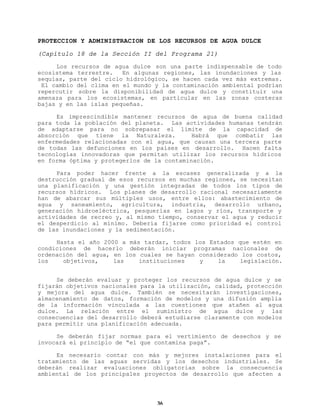 PROTECCION Y ADMINISTRACION DE LOS RECURSOS DE AGUA DULCE
(Capítulo 18 de la Sección II del Programa 21)
Los recursos de agua dulce son una parte indispensable de todo
ecosistema terrestre.
En algunas regiones, las inundaciones y las
sequías, parte del ciclo hidrológico, se hacen cada vez más extremas.
El cambio del clima en el mundo y la contaminación ambiental podrían
repercutir sobre la disponibilidad de agua dulce y constituir una
amenaza para los ecosistemas, en particular en las zonas costeras
bajas y en las islas pequeñas.
Es imprescindible mantener recursos de agua de buena calidad
para toda la población del planeta. Las actividades humanas tendrán
de adaptarse para no sobrepasar el límite de la capacidad de
absorción que tiene la Naturaleza.
Habrá que combatir las
enfermedades relacionadas con el agua, que causan una tercera parte
de todas las defunciones en los países en desarrollo. Hacen falta
tecnologías innovadoras que permitan utilizar los recursos hídricos
en forma óptima y protegerlos de la contaminación.
Para poder hacer frente a la escasez generalizada y a la
destrucción gradual de esos recursos en muchas regiones, se necesitan
una planificación y una gestión integradas de todos los tipos de
recursos hídricos. Los planes de desarrollo racional necesariamente
han de abarcar sus múltiples usos, entre ellos: abastecimiento de
agua y saneamiento, agricultura, industria, desarrollo urbano,
generación hidroeléctrica, pesquerías en lagos y ríos, transporte y
actividades de recreo y, al mismo tiempo, conservar el agua y reducir
el desperdicio al mínimo. Debería fijarse como prioridad el control
de las inundaciones y la sedimentación.
Hasta el año 2000 a más tardar, todos los Estados que estén en
condiciones de hacerlo deberán iniciar programas nacionales de
ordenación del agua, en los cuales se hayan considerado los costos,
los
objetivos,
las
instituciones
y
la
legislación.
Se deberán evaluar y proteger los recursos de agua dulce y se
fijarán objetivos nacionales para la utilización, calidad, protección
y mejora del agua dulce. También se necesitarán investigaciones,
almacenamiento de datos, formación de modelos y una difusión amplia
de la información vinculada a las cuestiones que atañen al agua
dulce. La relación entre el suministro de agua dulce y las
consecuencias del desarrollo deberá estudiarse claramente con modelos
para permitir una planificación adecuada.
Se deberán fijar normas para el vertimiento de desechos y se
invocará el principio de “el que contamina paga”.
Es necesario contar con más y mejores instalaciones para el
tratamiento de las aguas servidas y los desechos industriales. Se
deberán realizar evaluaciones obligatorias sobre la consecuencia
ambiental de los principales proyectos de desarrollo que afecten a

36

 