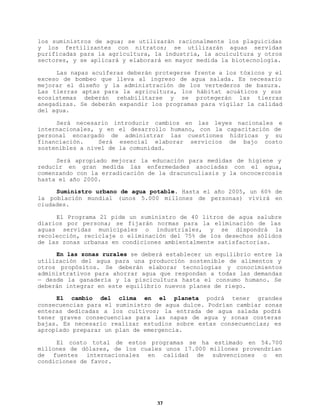 los suministros de agua; se utilizarán racionalmente los plaguicidas
y los fertilizantes con nitratos; se utilizarán aguas servidas
purificadas para la agricultura, la industria, la acuicultura y otros
sectores, y se aplicará y elaborará en mayor medida la biotecnología.
Las napas acuíferas deberán protegerse frente a los tóxicos y el
exceso de bombeo que lleva al ingreso de agua salada. Es necesario
mejorar el diseño y la administración de los vertederos de basura.
Las tierras aptas para la agricultura, los hábitat acuáticos y sus
ecosistemas deberán rehabilitarse y se protegerán las tierras
anegadizas. Se deberán expandir los programas para vigilar la calidad
del agua.
Será necesario introducir cambios en las leyes nacionales e
internacionales, y en el desarrollo humano, con la capacitación de
personal encargado de administrar las cuestiones hídricas y su
financiación.
Será esencial elaborar servicios de bajo costo
sostenibles a nivel de la comunidad.
Será apropiado mejorar la educación para medidas de higiene y
reducir en gran medida las enfermedades asociadas con el agua,
comenzando con la erradicación de la dracunculiasis y la oncocercosis
hasta el año 2000.
Suministro urbano de agua potable. Hasta el año 2005, un 60% de
la población mundial (unos 5.000 millones de personas) vivirá en
ciudades.
El Programa 21 pide un suministro de 40 litros de agua salubre
diarios por persona; se fijarán normas para la eliminación de las
aguas servidas municipales o industriales, y se dispondrá la
recolección, reciclaje o eliminación del 75% de los desechos sólidos
de las zonas urbanas en condiciones ambientalmente satisfactorias.
En las zonas rurales se deberá establecer un equilibrio entre la
utilización del agua para una producción sostenible de alimentos y
otros propósitos. Se deberán elaborar tecnologías y conocimientos
administrativos para ahorrar agua que respondan a todas las demandas
— desde la ganadería y la piscicultura hasta el consumo humano. Se
deberán integrar en este equilibrio nuevos planes de riego.
El cambio del clima en el planeta podrá tener grandes
consecuencias para el suministro de agua dulce. Podrían cambiar zonas
enteras dedicadas a los cultivos; la entrada de agua salada podrá
tener graves consecuencias para las napas de agua y zonas costeras
bajas. Es necesario realizar estudios sobre estas consecuencias; es
apropiado preparar un plan de emergencia.
El costo total de estos programas se ha estimado en 54.700
millones de dólares, de los cuales unos 17.000 millones provendrían
de fuentes internacionales en calidad de subvenciones o en
condiciones de favor.

37

 