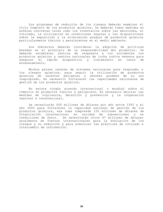 Los programas de reducción de los riesgos deberán examinar el
ciclo completo de los productos químicos. Se deberán tomar medidas en
esferas concretas tales como los inventarios sobre las emisiones, el
rotulado, la utilización en condiciones seguras y las disposiciones
sobre la exposición y la eliminación gradual de productos químicos
particularmente tóxicos o persistentes en el medio ambiente.
Los Gobiernos deberán considerar la adopción de políticas
basadas en el principio de la responsabilidad del productor. Se
deberán establecer centros de respuesta a los accidentes con
productos químicos y centros nacionales de lucha contra venenos para
asegurar
el
rápido
diagnóstico
y
tratamiento
en
casos
de
envenenamiento.
Muchos países carecen de sistemas nacionales para responder a
los riesgos químicos, para seguir la utilización de productos
químicos de carácter peligroso y obtener pruebas de su uso
inapropiado. Es necesario fortalecer las capacidades nacionales de
gestión de los productos químicos.
No
comercio
medidas
regional

existe ningún acuerdo internacional o mundial sobre el
en productos tóxicos y peligrosos. Es necesario mejorar las
de vigilancia, detección y prevención y la cooperación
e internacional.

Se necesitarán 600 millones de dólares por año entre 1993 y el
año 2000 para fortalecer la capacidad nacional de gestión de los
productos químicos, esa suma comprende 150 millones de dólares de
financiación
internacional
en
calidad
de
subvenciones
o
en
condiciones de favor.
Se necesitarán otros 47 millones de dólares
anualmente de fuentes internacionales para la evaluación de los
riesgos y su reducción y para armonizar las prácticas de rotulado e
intercambio de información.

39

 