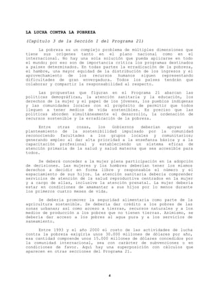 LA LUCHA CONTRA LA POBREZA
(Capítulo 3 de la Sección I del Programa 21)
La pobreza es un complejo problema de múltiples dimensiones que
tiene sus orígenes tanto en el plano nacional como en el
internacional. No hay una sola solución que pueda aplicarse en todo
el mundo; por eso son de importancia crítica los programas destinados
a países determinados. En todas partes la erradicación de la pobreza,
el hambre, una mayor equidad de la distribución de los ingresos y el
aprovechamiento
de
los
recursos
humanos
siguen
representando
dificultades de gran envergadura. Todos los países tendrán que
colaborar y compartir la responsabilidad al respecto.
Las propuestas que figuran en el Programa 21 abarcan las
políticas demográficas, la atención sanitaria y la educación, los
derechos de la mujer y el papel de los jóvenes, los pueblos indígenas
y las comunidades locales con el propósito de permitir que todos
lleguen a tener medios de vida sostenibles. Es preciso que las
políticas aborden simultáneamente el desarrollo, la ordenación de
recursos sostenible y la erradicación de la pobreza.
Entre
otras
cosas,
los
Gobiernos
deberían
apoyar
un
planteamiento de la sostenibilidad impulsado por la comunidad
reconociendo facultades a los grupos locales y comunitarios;
generando empleo al dar alta prioridad a la enseñanza básica y a la
capacitación profesional y estableciendo un sistema eficaz de
atención primaria de la salud y salud materna que sea accesible para
todos.
Se deberá conceder a la mujer plena participación en la adopción
de decisiones. Las mujeres y los hombres deberían tener los mismos
derechos a decidir en forma libre y responsable el número y el
espaciamiento de sus hijos. La atención sanitaria debería comprender
servicios de atención de la salud reproductiva centrados en la mujer
y a cargo de ellas, inclusive la atención prenatal. La mujer debería
estar en condiciones de amamantar a sus hijos por lo menos durante
los primeros cuatro meses de vida.
Se debería promover la seguridad alimentaria como parte de la
agricultura sostenible. Se debería dar crédito a los pobres de las
zonas urbanas; así como acceso a tierras, recursos naturales y a los
medios de producción a los pobres que no tienen tierras. Asimismo, se
debería dar acceso a los pobres al agua pura y a los servicios de
saneamiento.
Entre 1993 y el año 2000 el costo de las actividades de lucha
contra la pobreza exigiría unos 30.000 millones de dólares por año,
esa cantidad comprende unos 15.000 millones de dólares concedidos por
la comunidad internacional, sea con carácter de subvenciones o en
condiciones de favor. Aquí hay una superposición con cálculos que
aparecen en otras secciones del Programa 21.

4

 