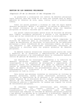 GESTION DE LOS DESECHOS PELIGROSOS
(Capítulo 20 de la Sección II del Programa 21)
La producción y eliminación sin control de desechos peligrosos
suele resultar años más tarde en un costo muy elevado para el medio
ambiente en términos de aire, agua, tierra, salud y productividad
humana.
Todos los países producen y eliminan en cada vez mayor medida
desechos peligrosos. Muchos — en especial los países en desarrollo —
no tienen conciencia de su riesgo. Muchas veces los desechos
peligrosos se envían a naciones que no saben de ese peligro.
Los países industrializados gastan miles de millones de dólares
para limpiar vertederos peligrosos y evacuar a los residentes de
zonas que se han convertido en un peligro para la salud pública.
La reducción de los desechos peligrosos deberá comprender la
fijación de objetivos para la utilización de una tecnología más
limpia de manufactura, el reciclaje, la sustitución de los materiales
peligrosos y mejor transmisión de una tecnología limpia. Se insta a
los Gobiernos a que proporcionen instalaciones nacionales de
elaboración y reciclaje para sus propios productos de desechos
peligrosos.
Se deberán elaborar directrices internacionales acerca del costo
y beneficio de la producción y administración de productos de
desechos peligrosos y se intercambiará mejor la información mediante
centros de gestión de desechos a nivel nacional.
Las mejoras de las tecnologías conducentes a la reducción de
desechos
peligrosos
requerirán
fondos
adicionales
para
la
investigación y los proyectos de divulgación y capacitación. Es
necesario contar con legislación que apoye la reducción de las
fuentes de contaminación mediante el principio de “quien contamina
paga”. Se deberán mejorar los procedimientos para la gestión, el
almacenamiento, la eliminación y la destrucción de desechos
peligrosos en todo su ciclo.
Para evitar que personas inocentes se conviertan en víctimas de
desechos peligrosos, muchos países necesitarán asistencia para
fortalecer la capacitación de su personal y las organizaciones que
puedan ocuparse de la evaluación de los riesgos, la vigilancia y la
gestión de los desechos peligrosos. Se necesitarán programas de
información pública y legislación. Se tendrán que limpiar los sitios
de vertimientos peligrosos.
Se
requiere
cooperación
internacional
para
difundir
la
información
sobre
los
riesgos,
controlar
el
transporte
transfronterizo
y
difundir
la
información
sobre
las
nuevas
tecnologías que reduzcan la cantidad de desechos peligrosos producida
o que mejoren los métodos de su tratamiento y eliminación. También se
requiere cooperación para elaborar, diseñar y fortalecer los

40

 
