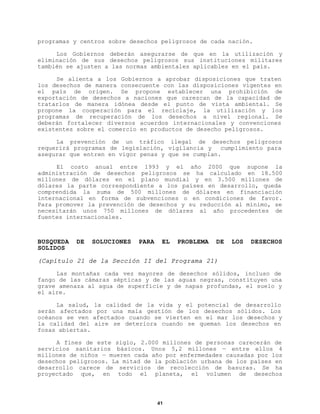 programas y centros sobre desechos peligrosos de cada nación.
Los Gobiernos deberán asegurarse de que en la utilización y
eliminación de sus desechos peligrosos sus instituciones militares
también se ajusten a las normas ambientales aplicables en el país.
Se alienta a los Gobiernos a aprobar disposiciones que traten
los desechos de manera consecuente con las disposiciones vigentes en
el país de origen. Se propone establecer una prohibición de
exportación de desechos a naciones que carezcan de la capacidad de
tratarlos de manera idónea desde el punto de vista ambiental. Se
propone la cooperación para el reciclaje, la utilización y los
programas de recuperación de los desechos a nivel regional. Se
deberán fortalecer diversos acuerdos internacionales y convenciones
existentes sobre el comercio en productos de desecho peligrosos.
La prevención de un tráfico ilegal de desechos peligrosos
requerirá programas de legislación, vigilancia y
cumplimiento para
asegurar que entren en vigor penas y que se cumplan.
El costo anual entre 1993 y el año 2000 que supone la
administración de desechos peligrosos se ha calculado en 18.500
millones de dólares en el plano mundial y en 3.500 millones de
dólares la parte correspondiente a los países en desarrollo, queda
comprendida la suma de 500 millones de dólares en financiación
internacional en forma de subvenciones o en condiciones de favor.
Para promover la prevención de desechos y su reducción al mínimo, se
necesitarán unos 750 millones de dólares al año procedentes de
fuentes internacionales.

BUSQUEDA
SOLIDOS

DE

SOLUCIONES

PARA

EL

PROBLEMA

DE

LOS

DESECHOS

(Capítulo 21 de la Sección II del Programa 21)
Las montañas cada vez mayores de desechos sólidos, incluso de
fango de las cámaras sépticas y de las aguas negras, constituyen una
grave amenaza al agua de superficie y de napas profundas, el suelo y
el aire.
La salud, la calidad de la vida y el potencial de desarrollo
serán afectados por una mala gestión de los desechos sólidos. Los
océanos se ven afectados cuando se vierten en el mar los desechos y
la calidad del aire se deteriora cuando se queman los desechos en
fosas abiertas.
A fines de este siglo, 2.000 millones de personas carecerán de
servicios sanitarios básicos. Unos 5,2 millones — entre ellos 4
millones de niños — mueren cada año por enfermedades causadas por los
desechos peligrosos. La mitad de la población urbana de los países en
desarrollo carece de servicios de recolección de basuras. Se ha
proyectado que, en todo el planeta, el volumen de desechos

41

 