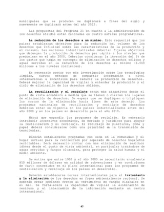 municipales que se producen se duplicará
nuevamente se duplicará antes del año 2025.

a

fines

del

siglo

y

Las propuestas del Programa 21 en cuanto a la administración de
los desechos sólidos están centradas en cuatro esferas programáticas.
La reducción de los desechos a un mínimo. Esto requerirá que los
países establezcan objetivos para la reducción del volumen de los
desechos que influirán sobre las características de la producción y
el consumo. Las naciones industrializadas deberían fijarse objetivos
que detengan la producción de desechos per cápita a los niveles que
predominen en el año 2000. Deberían considerar la inversión del 1% de
los gastos que hagan en concepto de eliminación de desechos sólidos y
aguas servidas en la reducción de los desechos al mínimo (6.500
millones a los niveles corrientes).
Es necesario contar con más investigación sobre las tecnologías
limpias,
nuevos
métodos
de
compartir
información
a
nivel
internacional e incentivos para reducir la producción de desechos.
Deberá mejorar la capacidad de vigilar y entender la producción y el
ciclo de eliminación de los desechos sólidos.
La reutilización y el reciclaje serán más atractivos desde el
punto de vista económico a medida que se llenen o cierren los lugares
de eliminación de desechos. Se espera que se dupliquen o tripliquen
los costos de la eliminación hacia fines de este decenio. Los
programas nacionales de reutilización y reciclaje de desechos
deberían estar en vigencia en los países industrializados antes del
año 2000 y en los países en desarrollo para el año 2010.
Habrá que expandir los programas de reciclaje. Es necesario
introducir incentivos económicos, de mercado y jurídicos para apoyar
la reutilización y el reciclaje. El reciclaje de plásticos, goma y
papel deberá considerarse como una prioridad e la transmisión de
n
tecnologías.
Deberán establecerse programas con sede en la comunidad y el
hogar incluso para la recolección por separado de desechos hogareños
reciclables. Será necesario contar con una eliminación de residuos
idónea desde el punto de vista ambiental, en particular tratándose de
aguas servidas y fangos cloacales, para proteger la salud humana y el
medio ambiente.
Se estima que entre 1993 y el año 2000 se necesitarán anualmente
850 millones de dólares en calidad de subvenciones o en condiciones
de favor concedidos en el plano internacional para los programas de
reutilización y reciclaje en los países en desarrollo.
Deberán establecerse normas internacionales para el tratamiento
y la eliminación de los desechos en forma ambientalmente racional. Se
deberán crear opciones frente al vertimiento de fangos cloacales en
el mar. Se fortalecerá la capacidad de vigilar la eliminación de
residuos y el intercambio de la información mediante un centro
internacional.

42

 