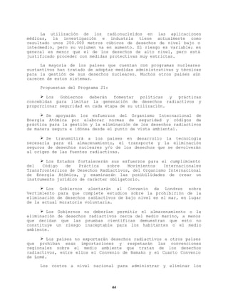 La utilización de los radionucleidos en las aplicaciones
médicas, la investigación e industria tiene actualmente como
resultado unos 200.000 metros cúbicos de desechos de nivel bajo o
intermedio, pero su volumen va en aumento. El riesgo es variable; en
general es menor que el de los desechos de alto nivel, pero está
justificado proceder con medidas protectivas muy estrictas.
La mayoría de los países que cuentan con programas nucleares
sustantivos han tratado de adoptar medidas administrativas y técnicas
para la gestión de sus desechos nucleares. Muchos otros países aún
carecen de estos sistemas.
Propuestas del Programa 21:
Ø Los
Gobiernos
deberán
fomentar
políticas
y
prácticas
concebidas para limitar la generación de desechos radiactivos y
proporcionar seguridad en cada etapa de su utilización.
Ø Se apoyarán los esfuerzos del Organismo Internacional de
Energía Atómica por elaborar normas de seguridad y códigos de
práctica para la gestión y la eliminación de los desechos radiactivos
de manera segura e idónea desde el punto de vista ambiental.
Ø Se transmitirá a los países en desarrollo la tecnología
necesaria para el almacenamiento, el transporte y la eliminación
seguros de desechos nucleares y/o de los desechos que se devolverán
al origen de las fuentes radiactivas.
Ø Los Estados fortalecerán sus esfuerzos para el cumplimiento
del
Código
de
Práctica
sobre
Movimientos
Internacionales
Transfronterizos de Desechos Radiactivos, del Organismo Internacional
de Energía Atómica, y examinarán las posibilidades de crear un
instrumento jurídico de carácter obligatorio.
Ø Los Gobiernos alentarán al Convenio de Londres sobre
Vertimiento para que complete estudios sobre la prohibición de la
eliminación de desechos radiactivos de bajo nivel en el mar, en lugar
de la actual moratoria voluntaria.
Ø Los Gobiernos no deberían permitir el almacenamiento o la
eliminación de desechos radiactivos cerca del medio marino, a menos
que decidan que las pruebas científicas demuestran que esto no
constituye un riesgo inaceptable para los habitantes o el medio
ambiente.
Ø Los países no exportarán desechos radiactivos a otros países
que prohíban esas importaciones y respetarán las convenciones
regionales sobre el medio ambiente que tratan de los desechos
radiactivos, entre ellos el Convenio de Bamako y el Cuarto Convenio
de Lomé.
Los costos a nivel nacional para administrar y eliminar los

44

 