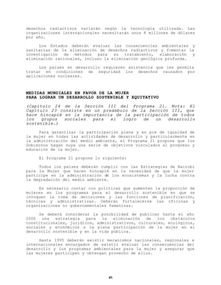 desechos radiactivos variarán según la tecnología utilizada. Las
organizaciones internacionales necesitarán unos 8 millones de dólares
por año.
Los Estados deberán evaluar las consecuencias ambientales y
sanitarias de la eliminación de desechos radiactivos y fomentar la
investigación de métodos para su tratamiento, elaboración y
eliminación racionales, incluso la eliminación geológica profunda.
Los países en desarrollo requieren asistencia que les permita
tratar en condiciones de seguridad los desechos causados por
aplicaciones nucleares.

MEDIDAS MUNDIALES EN FAVOR DE LA MUJER
PARA LOGRAR UN DESARROLLO SOSTENIBLE Y EQUITATIVO
(Capítulo 24 de la Sección III del Programa 21. Nota: El
Capítulo 23 consiste en un preámbulo de la Sección III, que
hace hincapié en la importancia de la participación de todos
los
grupos
sociales
para
el
logro
de
un
desarrollo
sostenible.)
Para garantizar la participación plena y en pie de igualdad de
la mujer en todas las actividades de desarrollo y particularmente en
la administración del medio ambiente, el Programa 21 propone que los
Gobiernos hagan suya una serie de objetivos vinculados al progreso y
educación de la mujer.
El Programa 21 propone lo siguiente:
Todos los países deberán cumplir con las Estrategias de Nairobi
para la Mujer que hacen hincapié en la necesidad de que la mujer
participe en la administración de los ecosistemas y la lucha contra
la degradación del medio ambiente.
Es necesario contar con políticas que aumenten la proporción de
mujeres en los programas para el desarrollo sostenible en que se
invoquen la toma de decisiones y las funciones de planificación,
técnicas y administrativas. Deberán fortalecerse las oficinas y
organizaciones no gubernamentales femeninas.
Se deberá considerar la posibilidad de publicar hasta el año
2000
una
estrategia
para
la
eliminación
de
los
obstáculos
constitucionales, jurídicos, administrativos, culturales, ecológicos,
sociales y económicos a la plena participación de la mujer en el
desarrollo sostenible y en la vida pública.
Hasta 1995 deberán existir mecanismos nacionales, regionales e
internacionales encargados de existir evaluar las consecuencias del
desarrollo y los programas ambientales para la mujer y asegurar que
las mujeres participen y obtengan provecho de ellos.

45

 