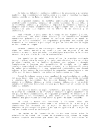 Se deberán difundir, mediante políticas de enseñanza y programas
lectivos, los conocimientos pertinentes a su sexo y fomentar un mayor
reconocimiento de la función social de la mujer.
Se requieren medidas de carácter prioritario para eliminar el
analfabetismo femenino, asegurar el acceso universal de las niñas a
la enseñanza primaria y secundaria, expandir la matrícula escolar y
proporcionar mayores oportunidades de capacitación con los colegios
secundarios para las mujeres en el ámbito de la ciencia y la
tecnología.
Para reducir la gran carga de trabajo de las mujeres y niñas,
los Gobiernos, las autoridades locales y los empleadores deberán
establecer guarderías y jardines de infantes asequibles desde el
punto de vista económico. Se requerirán programas nacionales que
alienten a los hombres a participar en pie de igualdad con la mujer
en las tareas del hogar.
Deberán fomentarse las tecnologías saludables desde el punto de
vista del medio ambiente en consulta con las mujeres y se les
brindará acceso al agua potable, instalaciones adecuadas de servicios
sanitarios y suministro eficaz de combustibles.
Los servicios de salud — entre ellos la atención sanitaria
segura y eficaz para la mujer y la salud reproductiva y los servicios
de planificación de la familia dirigidos por mujeres — deberán
fortalecerse o hacerse más accesibles. El cuidado de la salud
completa comprenderá el tratamiento prenatal y la información sobre
la salud maternoinfantil y una paternidad responsable que deberá
brindar a las madres la oportunidad de amamantar naturalmente a sus
niños por lo menos durante los primeros cuatro meses de vida.
Deberá brindarse apoyo a una igualdad de oportunidades de empleo
con paga igual para las mujeres, con servicios de guardería infantil
y licencia por maternidad. Las mujeres deberán tener igualdad de
acceso a créditos, tierras y otros recursos naturales, y se podrán
establecer sistemas bancarios rurales para facilitar el acceso de la
mujer al crédito.
Las mujeres tienen un papel fundamental que cumplir en el cambio
de formas no sostenibles de consumo y producción [particularmente en
los países industrializados]. Se requieren programas de desarrollo de
la conciencia del consumidor y para alentar a las inversiones en
actividades productivas idóneas desde el punto de vista ambiental.
Se insta a todos los Gobiernos a ratificar todas las
convenciones pertinentes vinculadas a la condición de la mujer y a
transformar los derechos de la mujer en medidas jurídicas que
aseguren la participación plena y en pie de igualdad de la mujer en
las decisiones sobre el desarrollo.
Las Partes en la Convención de las Naciones Unidas sobre la
eliminación de todas las formas de discriminación contra la mujer
deberán sugerir enmiendas que antes del año 2000 fortalezcan el

46

 