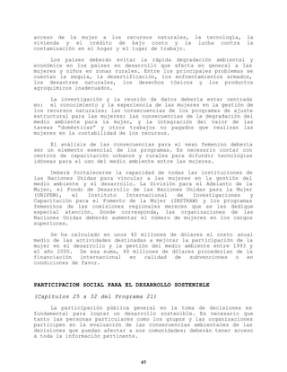 acceso de la mujer a los recursos naturales, la tecnología,
vivienda y el crédito de bajo costo y la lucha contra
contaminación en el hogar y el lugar de trabajo.

la
la

Los países deberán evitar la rápida degradación ambiental y
económica en los países en desarrollo que afecta en general a las
mujeres y niños en zonas rurales. Entre los principales problemas se
cuentan la sequía, la desertificación, los enfrentamientos armados,
los desastres naturales, los desechos tóxicos y los productos
agroquímicos inadecuados.
La investigación y la reunión de datos debería estar centrada
en: el conocimiento y la experiencia de las mujeres en la gestión de
los recursos naturales; las consecuencias de los programas de ajuste
estructural para las mujeres; las consecuencias de la degradación del
medio ambiente para la mujer, y la integración del valor de las
tareas “domésticas” y otros trabajos no pagados que realizan las
mujeres en la contabilidad de los recursos.
El análisis de las consecuencias para el sexo femenino debería
ser un elemento esencial de los programas. Es necesario contar con
centros de capacitación urbanos y rurales para difundir tecnologías
idóneas para el uso del medio ambiente entre las mujeres.
Deberá fortalecerse la capacidad de todas las instituciones de
las Naciones Unidas para vincular a las mujeres en la gestión del
medio ambiente y el desarrollo. La División para el Adelanto de la
Mujer, el Fondo de Desarrollo de las Naciones Unidas para la Mujer
(UNIFEM),
el
Instituto
Internacional
de
Investigaciones
y
Capacitación para el Fomento de la Mujer (INSTRAW) y los programas
femeninos de las comisiones regionales merecen que se les dedique
especial atención. Donde corresponda, las organizaciones de las
Naciones Unidas deberán aumentar el número de mujeres en los cargos
superiores.
Se ha calculado en unos 40 millones de dólares el costo anual
medio de las actividades destinadas a mejorar la participación de la
mujer en el desarrollo y la gestión del medio ambiente entre 1993 y
el año 2000. De esa suma, 40 millones de dólares procederían de la
financiación
internacional
en
calidad
de
subvenciones
o
en
condiciones de favor.

PARTICIPACION SOCIAL PARA EL DESARROLLO SOSTENIBLE
(Capítulos 25 a 32 del Programa 21)
La participación pública general en la toma de decisiones es
fundamental para lograr un desarrollo sostenible. Es necesario que
tanto las personas particulares como los grupos y las organizaciones
participen en la evaluación de las consecuencias ambientales de las
decisiones que puedan afectar a sus comunidades; deberán tener acceso
a toda la información pertinente.

47

 