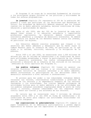 El Programa 21 se ocupa de la necesidad fundamental de vincular
a los principales grupos sociales en las políticas y actividades de
todas sus esferas programáticas.
La juventud (Capítulo 25) representa el 30% de la población del
planeta y tiene que participar en las decisiones que determinen su
futuro. Los programas de desarrollo deberán asegurar que los jóvenes
cuenten con un medio ambiente saludable, mejores condiciones de vida,
educación y oportunidades de empleo.
Hasta el año 2000, más del 50% de la juventud de cada país
deberá tener acceso a la educación secundaria o capacitación
profesional
equivalente.
La
educación
deberá
incorporar
una
conciencia ambiental y conceptos de desarrollo sostenible. Se deberá
luchar contra los abusos de los derechos humanos contra los jóvenes,
en particular las mujeres.
Los Gobiernos deberán ejecutar programas que lleguen a
objetivos del medio ambiente y desarrollo que ha hecho suyos
Cumbre Mundial para la Infancia de 1990, en particular en lo
atañe a la sanidad, nutrición, educación y la mitigación de
pobreza.

los
la
que
la

Entre 1993 y el año 2000, se necesitarán unos 1.500 millones de
dólares por año en calidad de subvenciones o en condiciones de favor
para actividades encaminadas a lograr la participación de los jóvenes
en el desarrollo sostenible; los costos correspondientes a la
protección y educación de la infancia se han incluido en los cálculos
señalados en otros capítulos del Programa 21.
Los pueblos indígenas (Capítulo 26) tienen en general una
relación histórica con sus tierras y un conocimiento científico
tradicional holístico de recursos naturales y el medio ambiente.
Deberá fortalecerse su participación en las decisiones sobre el
desarrollo sostenible a nivel nacional e internacional.
El proceso para dar poder a las comunidades indígenas deberá
reconocer sus valores, conocimientos tradicionales y prácticas de
gestión de los recursos y su dependencia respecto de los recursos
renovables y los ecosistemas. Sus tierras deberán protegerse de
actividades nocivas para el medio ambiente y de las actividades que
los pueblos indígenas consideren inapropiadas desde el punto de vista
social y cultural. Algunas comunidades tal vez requieran mayor
control sobre sus tierras y una autonomía de sus recursos.
Se calcula que se necesitarán unos 3 millones de dólares
anualmente entre 1993 y el año 2000 en forma de subvenciones o en
condiciones de favor para cumplir las actividades relacionadas con
los pueblos indígenas.
Las organizaciones no gubernamentales (Capítulo 27) cumplen un
papel fundamental en la democracia participatoria y poseen amplia
experiencia en esferas que son importantes al desarrollo sostenible.

48

 