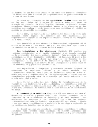 El sistema de las Naciones Unidas y los Gobiernos deberían fortalecer
los mecanismos para vincular las organizaciones no gubernamentales en
la toma de decisiones.
La plena participación de las autoridades locales (Capítulo 28)
en las actividades del Programa 21 resulta esencial. Estas se
ocuparán de controlar la planificación, mantener la infraestructura,
establecer disposiciones ambientales, ayudar a la ejecución de las
políticas nacionales, y serán esenciales para movilizar el público en
materia de desarrollo sostenible.
Hasta 1996, la mayoría de las autoridades locales de cada país
deberían haber logrado el consenso con los ciudadanos, las
organizaciones locales y las empresas privadas acerca de un “Programa
21 a nivel local”.
Los servicios de una secretaría internacional requerirán de un
millón de dólares al año entre 1993 y el año 2000 para contribuir a
la realización de las actividades en esta esfera.
Los trabajadores y los sindicatos (Capítulo 29) cuentan con
valiosas experiencias en el cambio industrial y un interés esencial
en la protección del medio ambiente laboral. Para permitir su plena
participación en el desarrollo sostenible, el Programa 21 pide a los
Gobiernos y a los empleadores que respeten los derechos de los
trabajadores a la libertad de asociación y organización y que
fomenten la participación activa de los trabajadores y sindicatos en
las estrategias y políticas industriales.
Los empleadores, trabajadores y Gobiernos deberán ocuparse de
cuestiones
de
seguridad,
sanidad
y
el
medio
ambiente.
Los
trabajadores deberían participar en audiencias públicas sobre el
medio ambiente y evaluaciones de las consecuencias y contar con una
capacitación adecuada para la protección del medio ambiente y su
propia seguridad y salud.
Para llevar a cabo las actividades de fortalecimiento de la
función de los trabajadores y los sindicatos, se necesitarán unos 300
millones de dólares adicionales cada año entre 1993 y el año 2000.
Dicha suma procederá de subvenciones o será concedida en condiciones
de favor.
El comercio y la industria (Capítulo 30) son esenciales para el
desarrollo económico y pueden cumplir una función fundamental en la
reducción de la utilización de recursos y el daño ambiental. Los
Gobiernos, las empresas y las industrias (incluidas las empresas
transnacionales) deberán fomentar una producción más eficaz y limpia
y con una mayor reutilización y reciclaje de residuos y reducción de
la cantidad de desechos que se vierten.
Se deberá aplicar una mezcla de incentivos económicos y medidas
jurídicas para fomentar estos objetivos. Se deberán incorporar los
gastos ambientales a los mecanismos de contabilidad y determinación
de precios.

49

 