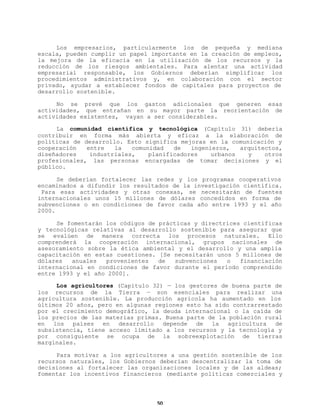Los empresarios, particularmente los de pequeña y mediana
escala, pueden cumplir un papel importante en la creación de empleos,
la mejora de la eficacia en la utilización de los recursos y la
reducción de los riesgos ambientales. Para alentar una actividad
empresarial responsable, los Gobiernos deberían simplificar los
procedimientos administrativos y, en colaboración con el sector
privado, ayudar a establecer fondos de capitales para proyectos de
desarrollo sostenible.
No se prevé que los gastos adicionales que generen esas
actividades, que entrañan en su mayor parte la reorientación de
actividades existentes, vayan a ser considerables.
La comunidad científica y tecnológica (Capítulo 31) debería
contribuir en forma más abierta y eficaz a la elaboración de
políticas de desarrollo. Esto significa mejoras en la comunicación y
cooperación
entre
la
comunidad
de
ingenieros,
arquitectos,
diseñadores
industriales,
planificadores
urbanos
y
otros
profesionales, las personas encargadas de tomar decisiones y el
público.
Se deberían fortalecer las redes y los programas cooperativos
encaminados a difundir los resultados de la investigación científica.
Para esas actividades y otras conexas, se necesitarán de fuentes
internacionales unos 15 millones de dólares concedidos en forma de
subvenciones o en condiciones de favor cada año entre 1993 y el año
2000.
Se fomentarán los códigos de prácticas y directrices científicas
y tecnológicas relativas al desarrollo sostenible para asegurar que
se evalúen de manera correcta los procesos naturales. Ello
comprenderá la cooperación internacional, grupos nacionales de
asesoramiento sobre la ética ambiental y el desarrollo y una amplia
capacitación en estas cuestiones. [Se necesitarán unos 5 millones de
dólares
anuales
provenientes
de
subvenciones
o
financiación
internacional en condiciones de favor durante el período comprendido
entre 1993 y el año 2000].
Los agricultores (Capítulo 32) — los gestores de buena parte de
los recursos de la Tierra — son esenciales para realizar una
agricultura sostenible. La producción agrícola ha aumentado en los
últimos 20 años, pero en algunas regiones esto ha sido contrarrestado
por el crecimiento demográfico, la deuda internacional o la caída de
los precios de las materias primas. Buena parte de la población rural
en los países en desarrollo depende de la agricultura de
subsistencia, tiene acceso limitado a los recursos y la tecnología y
por consiguiente se ocupa de la sobreexplotación de tierras
marginales.
Para motivar a los agricultores a una gestión sostenible de los
recursos naturales, los Gobiernos deberían descentralizar la toma de
decisiones al fortalecer las organizaciones locales y de las aldeas;
fomentar los incentivos financieros (mediante políticas comerciales y

50

 