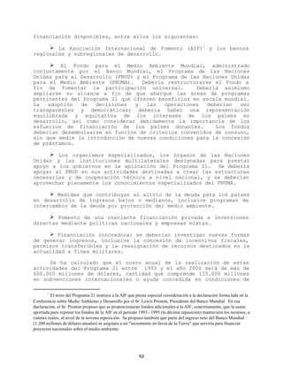 financiación disponibles, entre ellos los siguientes:
Ø La Asociación Internacional de Fomento (AIF)1 y los bancos
regionales y subregionales de desarrollo.
Ø El Fondo para el Medio Ambiente Mundial, administrado
conjuntamente por el Banco Mundial, el Programa de las Naciones
Unidas para el Desarrollo (PNUD) y el Programa de las Naciones Unidas
para el Medio Ambiente (PNUMA).
Debería restructurarse el Fondo a
fin de fomentar la participación universal.
Debería asimismo
ampliarse su alcance a fin de que abarque las áreas de programas
pertinentes del Programa 21 que ofrecen beneficios en escala mundial.
La
adopción
de
decisiones
y
las
operaciones
deberían
ser
transparentes y democráticas; debería haber una representación
equilibrada y equitativa de los intereses de los países en
desarrollo, así como considerar debidamente la importancia de los
esfuerzos de financiación de los países donantes.
Los fondos
deberían desembolsarse en función de criterios convenidos de consuno,
sin que medie la introducción de nuevas condiciones para la concesión
de préstamos.
Ø Los organismos especializados, los órganos de las Naciones
Unidas y las instituciones multilaterales designadas para prestar
apoyo a los gobiernos en la aplicación del Programa 21. Se debería
apoyar al PNUD en sus actividades destinadas a crear las estructuras
necesarias y de cooperación técnica a nivel nacional, y se deberían
aprovechar plenamente los conocimientos especializados del PNUMA.
Ø Medidas que contribuyan al alivio de la deuda para los países
en desarrollo de ingresos bajos o medianos, inclusive programas de
intercambio de la deuda por protección del medio ambiente.
Ø Fomento de una creciente financiación privada e inversiones
directas mediante políticas nacionales y empresas mixtas.
Ø Financiación innovadora: se deberían investigar nuevas formas
de generar ingresos, inclusive la concesión de incentivos fiscales,
permisos transferibles y la reasignación de recursos destinados en la
actualidad a fines militares.
Se ha calculado que el costo anual de la realización de estas
actividades del Programa 21 entre 1993 y el año 2000 será de más de
600.000 millones de dólares, cantidad que comprende 125.000 millones
en subvenciones internacionales o ayuda concedida en condiciones de
1

El texto del Programa 21 instruye a la AIF que preste especial consideración a la declaración formu lada en la
Conferencia sobre Medio Ambiente y Desarrollo por el Sr. Lewis Preston, Presidente del Banco Mundial. En esa
declaración, el Sr. Preston propuso que se proporcionaran fondos adicionales a la AIF; concretamente, que la suma
aportada para reponer los fondos de la AIF en el período 1993 - 1995 (la décima reposición) mantuviera los recursos, a
valores reales, al nivel de la novena reposición. Se propuso también que parte del ingreso neto del Banco Mundial
(1.200 millones de dólares anuales) se asignara a un "incremento en favor de la Tierra" que serviría para financiar
proyectos nacionales sobre el medio ambiente.

52

 