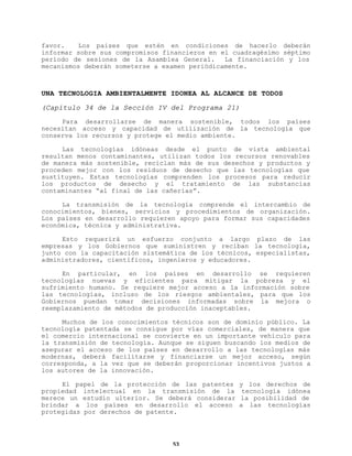 favor.
Los países que estén en condiciones de hacerlo deberán
informar sobre sus compromisos financieros en el cuadragésimo séptimo
período de sesiones de la Asamblea General.
La financiación y los
mecanismos deberán someterse a examen periódicamente.

UNA TECNOLOGIA AMBIENTALMENTE IDONEA AL ALCANCE DE TODOS
(Capítulo 34 de la Sección IV del Programa 21)
Para desarrollarse de manera sostenible, todos los países
necesitan acceso y capacidad de utilización de la tecnología que
conserva los recursos y protege el medio ambiente.
Las tecnologías idóneas desde el punto de vista ambiental
resultan menos contaminantes, utilizan todos los recursos renovables
de manera más sostenible, reciclan más de sus desechos y productos y
proceden mejor con los residuos de desecho que las tecnologías que
sustituyen. Estas tecnologías comprenden los procesos para reducir
los productos de desecho y el tratamiento de las substancias
contaminantes “al final de las cañerías”.
La transmisión de la tecnología comprende el intercambio de
conocimientos, bienes, servicios y procedimientos de organización.
Los países en desarrollo requieren apoyo para formar sus capacidades
económica, técnica y administrativa.
Esto requerirá un esfuerzo conjunto a largo plazo de las
empresas y los Gobiernos que suministren y reciban la tecnología,
junto con la capacitación sistemática de los técnicos, especialistas,
administradores, científicos, ingenieros y educadores.
En particular, en los países en desarrollo se requieren
tecnologías nuevas y eficientes para mitigar la pobreza y el
sufrimiento humano. Se requiere mejor acceso a la información sobre
las tecnologías, incluso de los riesgos ambientales, para que los
Gobiernos puedan tomar decisiones informadas sobre la mejora o
reemplazamiento de métodos de producción inaceptables.
Muchos de los conocimientos técnicos son de dominio público. La
tecnología patentada se consigue por vías comerciales, de manera que
el comercio internacional se convierte en un importante vehículo para
la transmisión de tecnología. Aunque se siguen buscando los medios de
asegurar el acceso de los países en desarrollo a las tecnologías más
modernas, deberá facilitarse y financiarse un mejor acceso, según
corresponda, a la vez que se deberán proporcionar incentivos justos a
los autores de la innovación.
El papel de la protección de las patentes
propiedad intelectual en la transmisión de la
merece un estudio ulterior. Se deberá considerar
brindar a los países en desarrollo el acceso
protegidas por derechos de patente.

53

y los derechos de
tecnología idónea
la posibilidad de
a las tecnologías

 