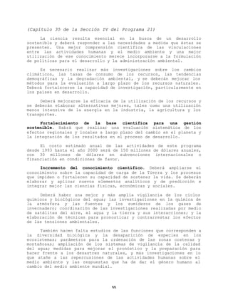(Capítulo 35 de la Sección IV del Programa 21)
La ciencia resulta esencial en la busca de un desarrollo
sostenible y deberá responder a las necesidades a medida que éstas se
presenten. Una mejor comprensión científica de las vinculaciones
entre las actividades humanas y el medio ambiente y una mejor
utilización de ese conocimiento merece incorporarse a la formulación
de políticas para el desarrollo y la administración ambiental.
Es necesario realizar más investigaciones sobre los cambios
climáticos, las tasas de consumo de los recursos, las tendencias
demográficas y la degradación ambiental, y se deberán mejorar los
métodos para la evaluación a largo plazo de los recursos naturales.
Deberá fortalecerse la capacidad de investigación, particularmente en
los países en desarrollo.
Deberá mejorarse la eficacia de la utilización de los recursos y
se deberán elaborar alternativas mejores, tales como una utilización
menos intensiva de la energía en la industria, la agricultura y los
transportes.
Fortalecimiento de la base científica para una gestión
sostenible. Habrá que realizar una evaluación sistemática de los
efectos regionales y locales a largo plazo del cambio en el planeta y
la integración de los resultados en el proceso de desarrollo.
El costo estimado anual de las actividades de este programa
desde 1993 hasta el año 2000 será de 150 millones de dólares anuales,
con 30 millones de dólares en subvenciones internacionales o
financiación en condiciones de favor.
Incremento del conocimiento científico. Deberá ampliarse el
conocimiento sobre la capacidad de carga de la Tierra y los procesos
que impiden o fortalecen su capacidad de sostener la vida. Se deberán
elaborar y aplicar nuevos elementos analíticos y de predicción e
integrar mejor las ciencias físicas, económicas y sociales.
Deberá haber una mejor y más amplia vigilancia de los ciclos
químicos y biológicos del agua; las investigaciones en la química de
la atmósfera y las fuentes y los sumideros de los gases de
invernadero; coordinación de las investigaciones realizadas por medio
de satélites del aire, el agua y la tierra y sus interacciones; y la
elaboración de técnicas para pronosticar y contrarrestar los efectos
de las tensiones ambientales.
También hacen falta estudios de las funciones que corresponden a
la diversidad biológica y la desaparición de especies en los
ecosistemas; parámetros para la ordenación de las zonas costeras y
montañosas; ampliación de los sistemas de vigilancia de la calidad
del agua; medidas para mejorar el pronóstico y la preparación para
hacer frente a los desastres naturales, y más investigaciones en lo
que atañe a las repercusiones de las actividades humanas sobre el
medio ambiente y las respuestas que ha de dar el género humano al
cambio del medio ambiente mundial.

55

 