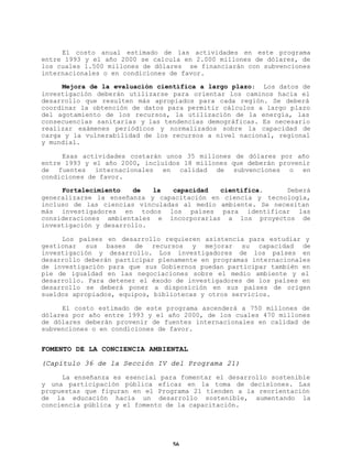 El costo anual estimado de las actividades en este programa
entre 1993 y el año 2000 se calcula en 2.000 millones de dólares, de
los cuales 1.500 millones de dólares se financiarán con subvenciones
internacionales o en condiciones de favor.
Mejora de la evaluación científica a largo plazo: Los datos de
investigación deberán utilizarse para orientar los caminos hacia el
desarrollo que resulten más apropiados para cada región. Se deberá
coordinar la obtención de datos para permitir cálculos a largo plazo
del agotamiento de los recursos, la utilización de la energía, las
consecuencias sanitarias y las tendencias demográficas. Es necesario
realizar exámenes periódicos y normalizados sobre la capacidad de
carga y la vulnerabilidad de los recursos a nivel nacional, regional
y mundial.
Esas actividades costarán unos 35 millones de dólares por año
entre 1993 y el año 2000, incluídos 18 millones que deberán provenir
de fuentes internacionales en calidad de subvenciones o en
condiciones de favor.
Fortalecimiento
de
la
capacidad
científica.
Deberá
generalizarse la enseñanza y capacitación en ciencia y tecnología,
incluso de las ciencias vinculadas al medio ambiente. Se necesitan
más investigadores en todos los países para identificar las
consideraciones ambientales e incorporarlas a los proyectos de
investigación y desarrollo.
Los países en desarrollo requieren asistencia para estudiar y
gestionar sus bases de recursos y mejorar su capacidad de
investigación y desarrollo. Los investigadores de los países en
desarrollo deberán participar plenamente en programas internacionales
de investigación para que sus Gobiernos puedan participar también en
pie de igualdad en las negociaciones sobre el medio ambiente y el
desarrollo. Para detener el éxodo de investigadores de los países en
desarrollo se deberá poner a disposición en sus países de origen
sueldos apropiados, equipos, bibliotecas y otros servicios.
El costo estimado de este programa ascenderá a 750 millones de
dólares por año entre 1993 y el año 2000, de los cuales 470 millones
de dólares deberán provenir de fuentes internacionales en calidad de
subvenciones o en condiciones de favor.

FOMENTO DE LA CONCIENCIA AMBIENTAL
(Capítulo 36 de la Sección IV del Programa 21)
La enseñanza es esencial para fomentar el desarrollo sostenible
y una participación pública eficaz en la toma de decisiones. Las
propuestas que figuran en el Programa 21 tienden a la reorientación
de la educación hacia un desarrollo sostenible, aumentando la
conciencia pública y el fomento de la capacitación.

56

 