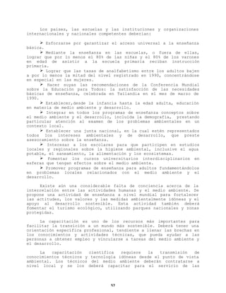Los países, las escuelas y las instituciones y organizaciones
internacionales y nacionales competentes deberían:
Ø Esforzarse por garantizar el acceso universal a la enseñanza
básica.
Ø Mediante la enseñanza en las escuelas, o fuera de ellas,
lograr que por lo menos el 80% de las niñas y el 80% de los varones
en edad de asistir a la escuela primaria reciban instrucción
primaria.
Ø Lograr que las tasas de analfabetismo entre los adultos bajen
a por lo menos la mitad del nivel registrado en 1990, concentrándose
en especial en las mujeres.
Ø Hacer suyas las recomendaciones de la Conferencia Mundial
sobre la Educación para Todos: la satisfacción de las necesidades
básicas de enseñanza, celebrada en Tailandia en el mes de marzo de
1990.
Ø Establecer,desde la infancia hasta la edad adulta, educación
en materia de medio ambiente y desarrollo.
Ø Integrar en todos los programas de enseñanza conceptos sobre
el medio ambiente y el desarrollo, incluida la demografía, prestando
particular atención al examen de los problemas ambientales en un
contexto local.
Ø Establecer una junta nacional, en la cual estén representados
todos los intereses ambientales y de desarrollo, que preste
asesoramiento sobre la enseñanza.
Ø Interesar a los escolares para que participen en estudios
locales y regionales sobre la higiene ambiental, inclusive el agua
potable, el saneamiento, la alimentación y los ecosistemas.
Ø Fomentar los cursos universitarios interdisciplinarios en
esferas que tengan efectos sobre el medio ambiente.
Ø Promover programas de enseñanza para adultos fundamentándolos
en problemas locales relacionados con el medio ambiente y el
desarrollo.
Existe aún una considerable falta de conciencia acerca de la
interrelación entre las actividades humanas y el medio ambiente. Se
propone una actividad de enseñanza a nivel mundial para fortalecer
las actitudes, los valores y las medidas ambientalmente idóneas y el
apoyo al desarrollo sostenible. Esta actividad también deberá
fomentar el turismo ecológico, utilizando parques nacionales y zonas
protegidas.
La capacitación es uno de los recursos más importantes para
facilitar la transición a un mundo más sostenible. Deberá tener una
orientación específica profesional, tendiente a llenar las brechas en
los conocimientos y actividades técnicas, que pueda ayudar a las
personas a obtener empleo y vincularse a tareas del medio ambiente y
el desarrollo.
La
capacitación
científica
requiere
la
transmisión
de
conocimientos técnicos y tecnología idóneas desde el punto de vista
ambiental. Los técnicos del medio ambiente deberán contratarse a
nivel local y se los deberá capacitar para el servicio de las

57

 