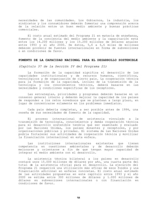 necesidades de las comunidades. Los Gobiernos, la industria, los
sindicatos y los consumidores deberán fomentar una comprensión acerca
de la relación entre un buen medio ambiente y buenas prácticas
comerciales.
El costo anual estimado del Programa 21 en materia de enseñanza,
fomento de la conciencia del medio ambiente y la capacitación está
entre los 14.200 millones y los 15.200 millones de dólares anuales
entre 1993 y el año 2000. De éstos, 5,6 a 6,6 miles de millones
deberán provenir de fuentes internacionales en forma de subvenciones
o en condiciones de favor.

FOMENTO DE LA CAPACIDAD NACIONAL PARA EL DESARROLLO SOSTENIBLE
(Capítulo 37 de la Sección IV del Programa 21)
La formación de la capacidad significa el desarrollo de las
capacidades institucionales y de recursos humanos, científicos,
tecnológicos y de organización de cierto país. La cooperación técnica
para la formación de la capacidad, incluso de la transmisión de la
tecnología y los conocimientos técnicos, deberá basarse en las
necesidades y condiciones específicas de los receptores.
Las estrategias, prioridades y programas deberán basarse en un
consenso general interno y deberán mejorar la capacidad de los países
de responder a los retos novedosos que se plantean a largo plazo, en
lugar de concentrarse solamente en los problemas inmediatos.
Cada país debería completar, a ser posible antes de 1994, una
reseña de sus necesidades de fomento de la capacidad.
El
proceso
internacional
de
asistencia
vinculado
a
la
transmisión de tecnología, conocimientos y demás cooperación técnica
para el desarrollo sostenible tendría que ser examinado y evaluado
por las Naciones Unidas, los países donantes y receptores, y por
organizaciones públicas y privadas. El sistema de las Naciones Unidas
podría fortalecer sus actividades de cooperación técnica y movilizar
la financiación internacional en esta esfera.
Las
instituciones
internacionales
existentes
que
tienen
competencia en cuestiones ambientales y de desarrollo deberán
mejorarse y orientarse a fin de que tengan mayor capacidad de
integrar el medio ambiente con el desarrollo.
La asistencia técnica bilateral a los países en desarrollo
costará unos 15.000 millones de dólares por año, una cuarta parte del
total de la asistencia oficial para el desarrollo. La ejecución del
Programa 21 requerirá una utilización más eficaz de esos fondos y una
financiación adicional en esferas concretas. El costo anual estimado
de las actividades propuestas en este capítulo entre 1993 y el año
2000 se estima entre 300 millones de dólares y 1.000 millones de
dólares en subvenciones internacionales o con financiación en
condiciones de favor.

58

 