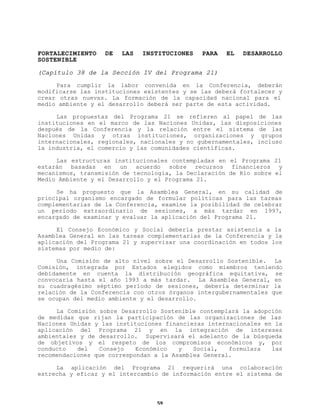 FORTALECIMIENTO
SOSTENIBLE

DE

LAS

INSTITUCIONES

PARA

EL

DESARROLLO

(Capítulo 38 de la Sección IV del Programa 21)
Para cumplir la labor convenida en la Conferencia, deberán
modificarse las instituciones existentes y se las deberá fortalecer y
crear otras nuevas. La formación de la capacidad nacional para el
medio ambiente y el desarrollo deberá ser parte de esta actividad.
Las propuestas del Programa 21 se refieren al papel de las
instituciones en el marco de las Naciones Unidas, las disposiciones
después de la Conferencia y la relación entre el sistema de las
Naciones Unidas y otras instituciones, organizaciones y grupos
internacionales, regionales, nacionales y no gubernamentales, incluso
la industria, el comercio y las comunidades científicas.
Las estructuras institucionales contempladas en el Programa 21
estarán basadas en un acuerdo sobre recursos financieros y
mecanismos, transmisión de tecnología, la Declaración de Río sobre el
Medio Ambiente y el Desarrollo y el Programa 21.
Se ha propuesto que la Asamblea General, en su calidad de
principal organismo encargado de formular políticas para las tareas
complementarias de la Conferencia, examine la posibilidad de celebrar
un período extraordinario de sesiones, a más tardar en 1997,
encargado de examinar y evaluar la aplicación del Programa 21.
El Consejo Económico y Social debería prestar asistencia a la
Asamblea General en las tareas complementarias de la Conferencia y la
aplicación del Programa 21 y supervisar una coordinación en todos los
sistemas por medio de:
Una Comisión de alto nivel sobre el Desarrollo Sostenible. La
Comisión, integrada por Estados elegidos como miembros teniendo
debidamente en cuenta la distribución geográfica equitativa, se
convocaría hasta el año 1993 a más tardar. La Asamblea General, en
su cuadragésimo séptimo período de sesiones, debería determinar la
relación de la Conferencia con otros órganos intergubernamentales que
se ocupan del medio ambiente y el desarrollo.
La Comisión sobre Desarrollo Sostenible contemplará la adopción
de medidas que rijan la participación de las organizaciones de las
Naciones Unidas y las instituciones financieras internacionales en la
aplicación del Programa 21 y en la integración de intereses
ambientales y de desarrollo. Supervisará el adelanto de la búsqueda
de objetivos y el respeto de los compromisos económicos y, por
conducto
del
Consejo
Económico
y
Social,
formulara
las
recomendaciones que correspondan a la Asamblea General.
La aplicación del Programa 21 requerirá una colaboración
estrecha y eficaz y el intercambio de información entre el sistema de

59

 