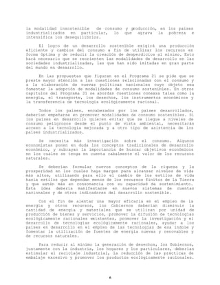 la modalidad insostenible
de consumo y p
roducción, en los países
industrializados en particular, lo que agrava la pobreza e
intensifica los desequilibrios.
El logro de un desarrollo sostenible exigirá una producción
eficiente y cambios del consumo a fin de utilizar los recursos en
forma óptima y de reducir la creación de desperdicios al mínimo. Esto
hará necesario que se reorienten las modalidades de desarrollo en las
sociedades industrializadas, las que han sido imitadas en gran parte
del mundo en desarrollo.
En las propuestas que figuran en el Programa 21 se pide que se
preste mayor atención a las cuestiones relacionadas con el consumo y
a la elaboración de nuevas políticas nacionales cuyo objeto sea
fomentar la adopción de modalidades de consumo sostenibles. En otros
capítulos del Programa 21 se abordan cuestiones conexas tales como la
energía, el transporte, los desechos, los instrumentos económicos y
la transferencia de tecnología ecológicamente racional.
Todos los países, encabezados por los países desarrollados,
deberían empeñarse en promover modalidades de consumo sostenibles. Si
los países en desarrollo quieren evitar que se llegue a niveles de
consumo peligrosos desde el punto de vista ambiental, necesitarán
acceso a la tecnología mejorada y a otro tipo de asistencia de los
países industrializados.
Se necesita más investigación sobre el consumo. Algunos
economistas ponen en duda los conceptos tradicionales de desarrollo
económico, y subrayan la importancia de buscar objetivos económicos
en los cuales se tenga en cuenta cabalmente el valor de los recursos
naturales.
Se deberían formular nuevos conceptos de la riqueza y la
prosperidad en los cuales haya margen para alcanzar niveles de vida
más altos, utilizando para ello el cambio de los estilos de vida
hacia estilos que dependan menos de los recursos finitos de la Tierra
y que estén más en consonancia con su capacidad de sostenimiento.
Esta idea debería manifestarse en nuevos sistemas de cuentas
nacionales y de otros indicadores del desarrollo sostenible.
Con el fin de alentar una mayor eficacia en el empleo de la
energía y otros recursos, los Gobiernos deberían disminuir la
cantidad de energía y materiales que se utilizan por unidad de
producción de bienes y servicios, promover la difusión de tecnologías
ecológicamente racionales existentes, promover la investigación y el
desarrollo de tecnologías ecológicamente racionales, ayudar a los
países en desarrollo en el empleo de las tecnologías de esa índole y
fomentar la utilización de fuentes de energía nuevas y renovables y
de recursos naturales.
Para reducir al mínimo la generación de desechos, los Gobiernos,
juntamente con la industria, los hogares y los particulares, deberían
estimular el reciclaje industrial, la reducción de las prácticas de
embalaje excesivo y promover los productos ecológicamente racionales.

6

 