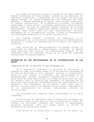 Las normas internacionales para la protección del medio ambiente
deberán fomentarse en forma gradual, tomando en consideración las
diferentes situaciones y capacidades de los países. Las políticas
deberán abordar las causas fundamentales del deterioro del medio
ambiente, y deberán abstenerse de imponer restricciones innecesarias
al comercio internacional. En la medida de lo posible, las medidas
encaminadas a hacer frente a problemas ambientales internacionales
deberán tener por base el consenso; deberán evitarse las acciones
unilaterales.
Cualquier medida que resulte necesaria en el plano
comercial debe estar libre de toda discriminación, notificar
debidamente de la reglamentación nacional y tener en consideración
las necesidades especiales de los países en desarrollo.
Los
Estados
deberán
considerar
la
ampliación
y
el
fortalecimiento de los mecanismos internacionales de determinación,
prevención y arreglo de controversias en la esfera del desarrollo
sostenible.
Para garantizar el aprovisionamiento de energía nuclear en
condiciones de seguridad y ambientalmente racionales, se deberán
hacer gestiones para concluir las negociaciones respecto de una
convención sobre la seguridad nuclear en el marco del Organismo
Internacional de Energía Atómica.

SUPERACION DE LAS DESIGUALDADES EN LA DISPONIBILIDAD DE LOS
DATOS
(Capítulo 40 de la Sección IV del Programa 21)
En el desarrollo sostenible la necesidad de información se
presenta en todos los niveles, desde el de las personas encargadas de
la toma de decisiones a nivel superior, nacional e internacional,
hasta el nivel popular e individual. Las desigualdades en la
disponibilidad, calidad, coherencia, normalización y acceso a los
datos entre el mundo desarrollado y el mundo en desarrollo son cada
vez mayores. Esto ha obstaculizado gravemente la capacidad de los
países de tomar decisiones informadas acerca del medio ambiente y el
desarrollo. Los indicadores de utilización común tales como el
producto nacional bruto y las medidas de los recursos individuales o
de
la
contaminación
no
brindan
indicaciones
precisas
de
sostenibilidad.
Las propuestas para compensar estas desigualdades en los datos
comprenden:
Ø La creación de indicadores para el desarrollo sostenible que
proporcionen bases sólidas para la toma de decisiones a todos los
niveles. Se utilizarán recuentos por satélite y eventualmente
encuestas nacionales. Para ello podrá ayudar la Oficina de
Estadística de las Naciones Unidas.
Ø La mejora de la recopilación y análisis de los datos. Los

61

 