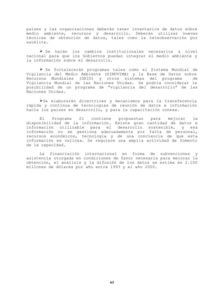 países y las organizaciones deberán tener inventarios de datos sobre
medio ambiente, recursos y desarrollo. Deberán utilizar nuevas
técnicas de obtención de datos, tales como la teleobservación por
satélite.
Ø Se harán los cambios institucionales necesarios a nivel
nacional para que los Gobiernos puedan integrar el medio ambiente y
la información sobre el desarrollo.
Ø Se fortalecerán programas tales como el Sistema Mundial de
Vigilancia del Medio Ambiente (SIMUVIMA) y la Base de Datos sobre
Recursos Mundiales (GRID) y otros sistemas del programa
de
Vigilancia Mundial de las Naciones Unidas. Se podría considerar la
posibilidad de un programa de “vigilancia del desarrollo” de las
Naciones Unidas.
ØSe elaborarán directrices y mecanismos para la transferencia
rápida y contínua de tecnologías de reunión de datos e información
hacia los países en desarrollo, y para la capacitación conexa.
El
Programa
21
contiene
propuestas
para
mejorar
la
disponibilidad de la información. Existe gran cantidad de datos e
información utilizable para el desarrollo sostenible, y esa
información no se gestiona adecuadamente por falta de personal,
recursos económicos, tecnología y de una conciencia de que esta
información es valiosa. Se requiere una amplia actividad de fomento
de la capacidad.
La financiación internacional en forma de subvenciones y
asistencia otorgada en condiciones de favor necesaria para mejorar la
obtención, el análisis y la difusión de los datos se estima en 2.100
millones de dólares por año entre 1993 y el año 2000.

62

 