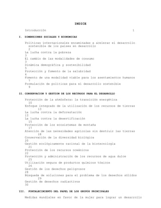 INDICE
Introducción
I.

1

DIMENSIONES SOCIALES Y ECONOMICAS

Políticas internacionales encaminadas a acelerar el desarrollo
sostenible de los países en desarrollo
2
La lucha contra la pobreza
3
El cambio de las modalidades de consumo
3
Dinámica demográfica y sostenibilidad
5
Protección y fomento de la salubridad
6
Fomento de una modalidad viable para los asentamientos humanos
7
Formulación de políticas para el desarrollo sostenible
9
II. CONSERVACION Y GESTION DE LOS RECURSOS PARA EL DESARROLLO

Protección de la atmósfera: la transición energética
10
Enfoque integrado de la utilización de los recursos de tierras
13
La lucha contra la deforestación
13
La lucha contra la desertificación
15
Protección de los ecosistemas de montaña
17
Atención de las necesidades agrícolas sin destruir las tierras
18
Conservación de la diversidad biológica
20
Gestión ecológicamente racional de la biotecnología
21
Protección de los recursos oceánicos
22
Protección y administración de los recursos de agua dulce
25
Utilización segura de productos químicos tóxicos
26
Gestión de los desechos peligrosos
28
Búsqueda de soluciones para el problema de los desechos sólidos
29
Gestión de desechos radiactivos
30
III.

FORTALECIMIENTO DEL PAPEL DE LOS GRUPOS PRINCIPALES

Medidas mundiales en favor de la mujer para lograr un desarrollo

 