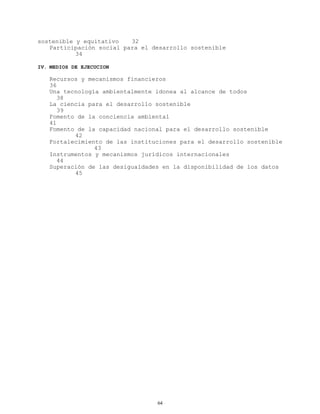 sostenible y equitativo
32
Participación social para el desarrollo sostenible
34
IV. MEDIOS DE EJECUCION

Recursos y mecanismos financieros
36
Una tecnología ambientalmente idonea al alcance de todos
38
La ciencia para el desarrollo sostenible
39
Fomento de la conciencia ambiental
41
Fomento de la capacidad nacional para el desarrollo sostenible
42
Fortalecimiento de las instituciones para el desarrollo sostenible
43
Instrumentos y mecanismos jurídicos internacionales
44
Superación de las desigualdades en la disponibilidad de los datos
45

64

 