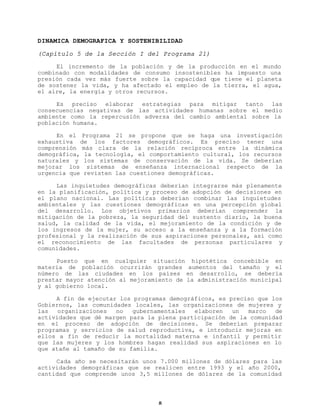 DINAMICA DEMOGRAFICA Y SOSTENIBILIDAD
(Capítulo 5 de la Sección I del Programa 21)
El incremento de la población y
combinado con modalidades de consumo
presión cada vez más fuerte sobre la
de sostener la vida, y ha afectado el
el aire, la energía y otros recursos.

de la producción en el mundo
insostenibles ha impuesto una
capacidad que tiene el planeta
empleo de la tierra, el agua,

Es preciso elaborar estrategias para mitigar tanto las
consecuencias negativas de las actividades humanas sobre el medio
ambiente como la repercusión adversa del cambio ambiental sobre la
población humana.
En el Programa 21 se propone que se haga una investigación
exhaustiva de los factores demográficos. Es preciso tener una
comprensión más clara de la relación recíproca entre la dinámica
demográfica, la tecnología, el comportamiento cultural, los recursos
naturales y los sistemas de conservación de la vida. Se deberían
mejorar los sistemas de enseñanza internacional respecto de la
urgencia que revisten las cuestiones demográficas.
Las inquietudes demográficas deberían integrarse más plenamente
en la planificación, política y proceso de adopción de decisiones en
el plano nacional. Las políticas deberían combinar las inquietudes
ambientales y las cuestiones demográficas en una percepción global
del desarrollo. Los objetivos primarios deberían comprender la
mitigación de la pobreza, la seguridad del sustento diario, la buena
salud, la calidad de la vida, el mejoramiento de la condición y de
los ingresos de la mujer, su acceso a la enseñanza y a la formación
profesional y la realización de sus aspiraciones personales, así como
el reconocimiento de las facultades de personas particulares y
comunidades.
Puesto que en cualquier situación hipotética concebible en
materia de población ocurrirán grandes aumentos del tamaño y el
número de las ciudades en los países en desarrollo, se debería
prestar mayor atención al mejoramiento de la administración municipal
y al gobierno local.
A fin de ejecutar los programas demográficos, es preciso que los
Gobiernos, las comunidades locales, las organizaciones de mujeres y
las
organizaciones
no
gubernamentales
elaboren
un
marco
de
actividades que dé margen para la plena participación de la comunidad
en el proceso de adopción de decisiones. Se deberían preparar
programas y servicios de salud reproductiva, e introducir mejoras en
ellos a fin de reducir la mortalidad materna e infantil y permitir
que las mujeres y los hombres hagan realidad sus aspiraciones en lo
que atañe al tamaño de su familia.
Cada año se necesitarán unos 7.000 millones de dólares para las
actividades demográficas que se realicen entre 1993 y el año 2000,
cantidad que comprende unos 3,5 millones de dólares de la comunidad

8

 